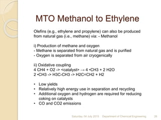 MTO Methanol to Ethylene
Saturday, 04 July 2015 Department of Chemical Engineering 26
Olefins (e.g., ethylene and propylene) can also be produced
from natural gas (i.e., methane) via: - Methanol
i) Production of methane and oxygen
- Methane is separated from natural gas and is purified
- Oxygen is separated from air cryogenically
ii) Oxidative coupling
4 CH4 + O2 -> <catalyst> → 4 •CH3 + 2 H2O
2 •CH3 -> H3C-CH3 -> H2C=CH2 + H2
• Low yields
• Relatively high energy use in separation and recycling
• Additional oxygen and hydrogen are required for reducing
coking on catalysts
• CO and CO2 emissions
 