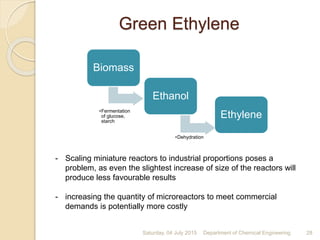 Green Ethylene
Saturday, 04 July 2015 Department of Chemical Engineering 28
- Scaling miniature reactors to industrial proportions poses a
problem, as even the slightest increase of size of the reactors will
produce less favourable results
- increasing the quantity of microreactors to meet commercial
demands is potentially more costly
Biomass
•Fermentation
of glucose,
starch
Ethanol
•Dehydration
Ethylene
 