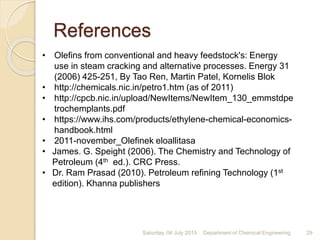 • Olefins from conventional and heavy feedstock's: Energy
use in steam cracking and alternative processes. Energy 31
(2006) 425-251, By Tao Ren, Martin Patel, Kornelis Blok
• http://chemicals.nic.in/petro1.htm (as of 2011)
• http://cpcb.nic.in/upload/NewItems/NewItem_130_emmstdpe
trochemplants.pdf
• https://www.ihs.com/products/ethylene-chemical-economics-
handbook.html
• 2011-november_Olefinek eloallitasa
• James. G. Speight (2006). The Chemistry and Technology of
Petroleum (4th ed.). CRC Press.
• Dr. Ram Prasad (2010). Petroleum refining Technology (1st
edition). Khanna publishers
Saturday, 04 July 2015 29Department of Chemical Engineering
References
 