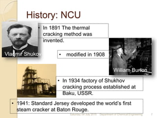 • 1941: Standard Jersey developed the world’s first
steam cracker at Baton Rouge.
• In 1891 The thermal
cracking method was
invented.
• modified in 1908
• In 1934 factory of Shukhov
cracking process established at
Baku, USSR.
William Burton
Vladmir Shukov
History: NCU
Saturday, 04 July 2015 7Department of Chemical Engineering
 