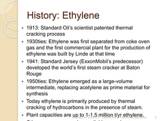 History: Ethylene
 1913: Standard Oil’s scientist patented thermal
cracking process
 1930ties: Ethylene was first separated from coke oven
gas and the first commercial plant for the production of
ethylene was built by Linde at that time
 1941: Standard Jersey (ExxonMobil’s predecessor)
developed the world’s first steam cracker at Baton
Rouge
 1950ties: Ethylene emerged as a large-volume
intermediate, replacing acetylene as prime material for
synthesis
 Today ethylene is primarily produced by thermal
cracking of hydrocarbons in the presence of steam.
 Plant capacities are up to 1-1,5 million t/yr ethylene.Saturday, 04 July 2015 8Department of Chemical Engineering
 