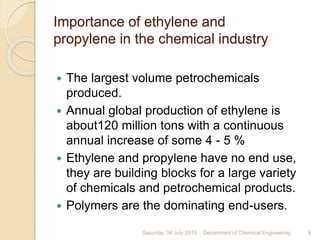 Importance of ethylene and
propylene in the chemical industry
 The largest volume petrochemicals
produced.
 Annual global production of ethylene is
about120 million tons with a continuous
annual increase of some 4 - 5 %
 Ethylene and propylene have no end use,
they are building blocks for a large variety
of chemicals and petrochemical products.
 Polymers are the dominating end-users.
Saturday, 04 July 2015 9Department of Chemical Engineering
 