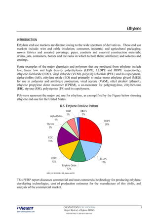 Ethylene

INTRODUCTION
Ethylene end use markets are diverse, owing to the wide spectrum of derivatives. These end use
markets include: wire and cable insulation; consumer, industrial and agricultural packaging;
woven fabrics and assorted coverings; pipes, conduits and assorted construction materials;
drums, jars, containers, bottles and the racks in which to hold them; antifreeze; and solvents and
coatings.

Some examples of the major chemicals and polymers that are produced from ethylene include
low, linear low and high density polyethylenes (LDPE, LLDPE and HDPE respectively),
ethylene dichloride (EDC), vinyl chloride (VCM), polyvinyl chloride (PVC) and its copolymers,
alpha-olefins (AO), ethylene oxide (EO) used primarily to make mono ethylene glycol (MEG)
for use in polyester and antifreeze production, vinyl acetate (VAM), ethyl alcohol (ethanol),
ethylene propylene diene monomer (EPDM), a co-monomer for polypropylene, ethylbenzene
(EB), styrene (SM), polystyrene (PS) and its copolymers.

Polymers represent the major end use for ethylene, as exemplified by the Figure below showing
ethylene end-use for the United States.

                                        U.S. Ethylene End-Use Pattern
                                                VAM                Others
                                                2%                  2%
                           Alpha Olefins
                               6%
                                                                                        HDPE
                       Styrene                                                          28%
                         5%


                         EDC
                         15%




                            LDPE                                                      LLDPE
                             13%                                                       17%
                                          Ethylene Oxide
                                               12%
                       Q109_00101.0009.4105_charts.xls F5.1



This PERP report discusses commercial and near commercial technology for producing ethylene,
developing technologies, cost of production estimates for the manufacture of this olefin, and
analysis of the commercial market.




                                            CHEMSYSTEMS PERP PROGRAM                                  1
                                             Report Abstract –Ethylene 08/09-5
www.chemsystems.com
                                                PERP ABSTRACTS 2009 00101.0009.4105
 