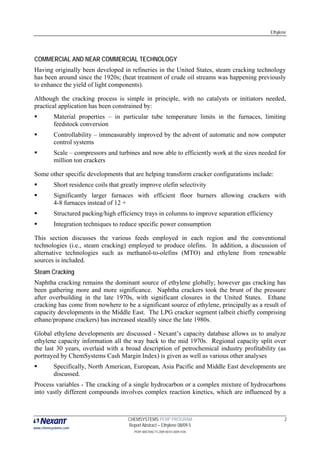 Ethylene




COMMERCIAL AND NEAR COMMERCIAL TECHNOLOGY
Having originally been developed in refineries in the United States, steam cracking technology
has been around since the 1920s; (heat treatment of crude oil streams was happening previously
to enhance the yield of light components).

Although the cracking process is simple in principle, with no catalysts or initiators needed,
practical application has been constrained by:
          Material properties – in particular tube temperature limits in the furnaces, limiting
          feedstock conversion
          Controllability – immeasurably improved by the advent of automatic and now computer
          control systems
          Scale – compressors and turbines and now able to efficiently work at the sizes needed for
          million ton crackers

Some other specific developments that are helping transform cracker configurations include:
          Short residence coils that greatly improve olefin selectivity
          Significantly larger furnaces with efficient floor burners allowing crackers with
          4-8 furnaces instead of 12 +
          Structured packing/high efficiency trays in columns to improve separation efficiency
          Integration techniques to reduce specific power consumption

This section discusses the various feeds employed in each region and the conventional
technologies (i.e., steam cracking) employed to produce olefins. In addition, a discussion of
alternative technologies such as methanol-to-olefins (MTO) and ethylene from renewable
sources is included.
Steam Cracking
Naphtha cracking remains the dominant source of ethylene globally; however gas cracking has
been gathering more and more significance. Naphtha crackers took the brunt of the pressure
after overbuilding in the late 1970s, with significant closures in the United States. Ethane
cracking has come from nowhere to be a significant source of ethylene, principally as a result of
capacity developments in the Middle East. The LPG cracker segment (albeit chiefly comprising
ethane/propane crackers) has increased steadily since the late 1980s.

Global ethylene developments are discussed - Nexant’s capacity database allows us to analyze
ethylene capacity information all the way back to the mid 1970s. Regional capacity split over
the last 30 years, overlaid with a broad description of petrochemical industry profitability (as
portrayed by ChemSystems Cash Margin Index) is given as well as various other analyses
          Specifically, North American, European, Asia Pacific and Middle East developments are
          discussed.
Process variables - The cracking of a single hydrocarbon or a complex mixture of hydrocarbons
into vastly different compounds involves complex reaction kinetics, which are influenced by a



                                       CHEMSYSTEMS PERP PROGRAM                                     2
                                       Report Abstract – Ethylene 08/09-5
www.chemsystems.com
                                          PERP ABSTRACTS 2009 00101.0009.4105
 