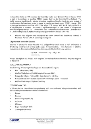 Ethylene




Methanol-to-olefins (MTO) was first developed by Mobil (now ExxonMobil) in the mid-1980s
as part of its methanol-to-gasoline (MTG) process that was developed in New Zealand. The
Mobil workers found that, by altering operating conditions, high levels of ethylene, instead of
gasoline-range hydrocarbons, could be made by passing methanol over a ZSM-5 catalyst. This
technology lay dormant until the mid-1990s, when UOP teamed with Norsk Hydro to build an
MTO pilot plant in Norway. Since then, Lurgi has developed its own version of this process,
methanol-to-propylene (MTP). The Chinese have also been active in this field. Dalian Institute
of Chemical Physics (DICP) has recently developed their own process (DMTO).

          Process flow diagrams and descriptions for UOP, ExxonMobil and Dalian Institute of
          Chemical Physics (DICP) technologies are given

Ethylene From Renewable Sources
The use of ethanol to make ethylene on a comparatively small scale is well established in
developing countries not having ready access to hydrocarbons. The chemistry of ethylene
production via dehydration of ethanol can be represented by the following reaction:




Process description and process flow diagrams for the use of ethanol to make ethylene are given
in the report.

DEVELOPING TECHNOLOGY
The following developing technologies are discussed in the report:
       Gas To Ethylene (GTE)
       Olefins Via Enhanced Fluid Catalytic Cracking (FCC)
       Syngas To Ethanol Followed By Dehydration To Ethylene
       ConocoPhillips Two-Zone Reactor For Converting Alkanes To Alkenes
       Olefins Via Catalytic Naphtha Cracking

ECONOMIC ANALYSIS
In this section the costs of ethylene production have been estimated using steam crackers with
the following feedstocks and world scale capacities:
        Ethane
        Propane
        Ethane/Propane (80/20)
        n-Butane
        i-Butane
        Light Naphtha (A-180)
        Atmospheric Gas Oil




                                    CHEMSYSTEMS PERP PROGRAM                                    4
                                    Report Abstract – Ethylene 08/09-5
www.chemsystems.com
                                       PERP ABSTRACTS 2009 00101.0009.4105
 