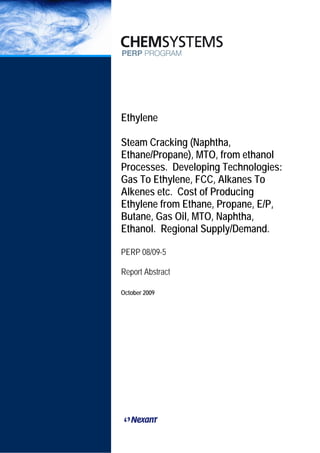 PERP/PERP ABSTRACTS 2009




Ethylene

Steam Cracking (Naphtha,
Ethane/Propane), MTO, from ethanol
Processes. Developing Technologies:
Gas To Ethylene, FCC, Alkanes To
Alkenes etc. Cost of Producing
Ethylene from Ethane, Propane, E/P,
Butane, Gas Oil, MTO, Naphtha,
Ethanol. Regional Supply/Demand.

PERP 08/09-5

Report Abstract

October 2009
 