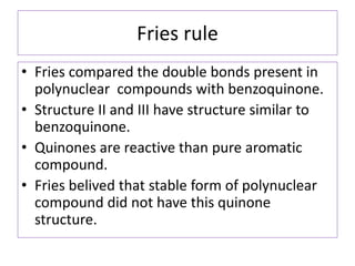 Fries rule
• Fries compared the double bonds present in
polynuclear compounds with benzoquinone.
• Structure II and III have structure similar to
benzoquinone.
• Quinones are reactive than pure aromatic
compound.
• Fries belived that stable form of polynuclear
compound did not have this quinone
structure.
 