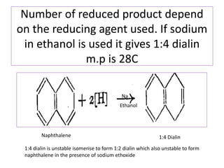 Number of reduced product depend
on the reducing agent used. If sodium
in ethanol is used it gives 1:4 dialin
m.p is 28C
Naphthalene
Na
Ethanol
1:4 Dialin
1:4 dialin is unstable isomerise to form 1:2 dialin which also unstable to form
naphthalene in the presence of sodium ethoxide
 