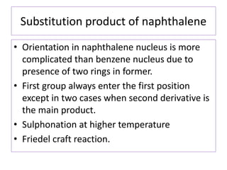 Substitution product of naphthalene
• Orientation in naphthalene nucleus is more
complicated than benzene nucleus due to
presence of two rings in former.
• First group always enter the first position
except in two cases when second derivative is
the main product.
• Sulphonation at higher temperature
• Friedel craft reaction.
 