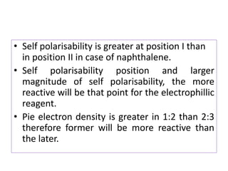 • Self polarisability is greater at position I than
in position II in case of naphthalene.
• Self polarisability position and larger
magnitude of self polarisability, the more
reactive will be that point for the electrophillic
reagent.
• Pie electron density is greater in 1:2 than 2:3
therefore former will be more reactive than
the later.
 