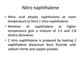Nitro naphthalene
• Nitric acid attacks naphthalene at room
temperature to form 1 nitro naphthalene.
• Nitration of naphthalene at higher
temperature give a mixture of 1:5 and 1:8
dinitro derivative.
• 2 nitro naphthalene is prepared by heating 2
naphthalene diazonium boro fluoride with
sodium nitrite and copper powder.
 