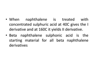 • When naphthalene is treated with
concentrated sulphuric acid at 40C gives the I
derivative and at 160C it yields II derivative.
• Βeta naphthalene sulphonic acid is the
starting material for all beta naphthalene
derivatives
 