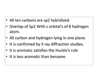 • All ten carbons are sp2 hybridized
• Overlap of Sp2 With s orbital's of 8 hydrogen
atom.
• All carbon and hydrogen lying in one plane.
• It is confirmed by X ray diffraction studies.
• It is aromatic satisfies the Huckle’s rule
• It is less aromatic than benzene.
 