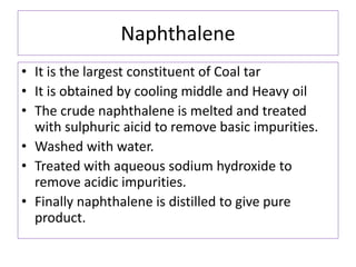 Naphthalene
• It is the largest constituent of Coal tar
• It is obtained by cooling middle and Heavy oil
• The crude naphthalene is melted and treated
with sulphuric aicid to remove basic impurities.
• Washed with water.
• Treated with aqueous sodium hydroxide to
remove acidic impurities.
• Finally naphthalene is distilled to give pure
product.
 