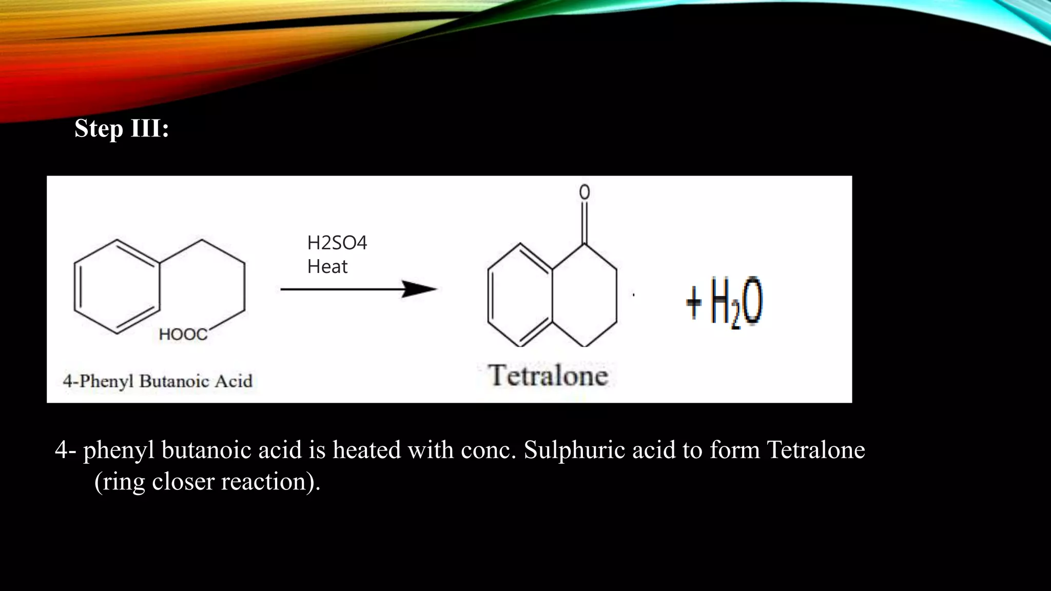 Step III:
4- phenyl butanoic acid is heated with conc. Sulphuric acid to form Tetralone
(ring closer reaction).
H2SO4
Heat
 