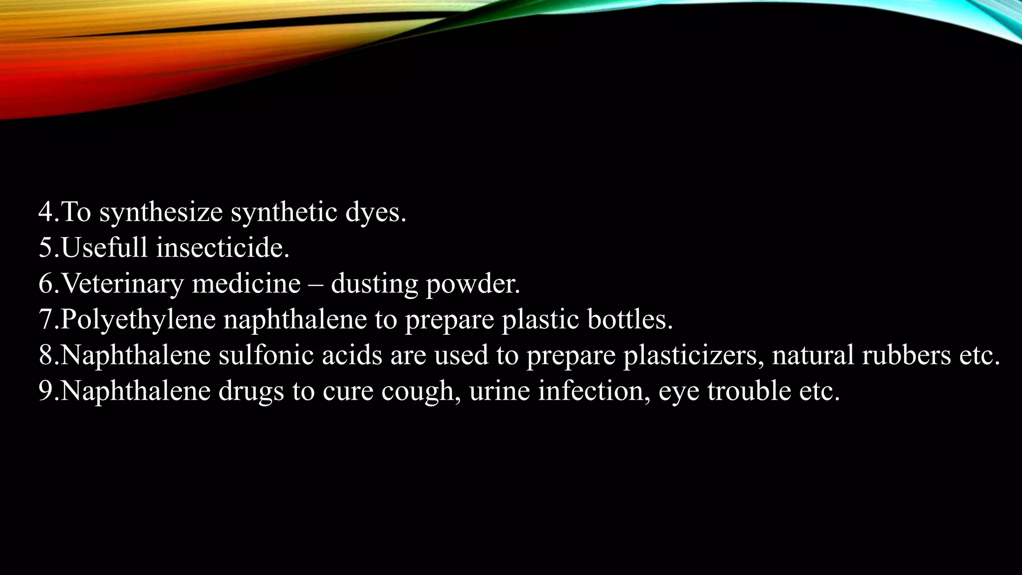 4.To synthesize synthetic dyes.
5.Usefull insecticide.
6.Veterinary medicine – dusting powder.
7.Polyethylene naphthalene to prepare plastic bottles.
8.Naphthalene sulfonic acids are used to prepare plasticizers, natural rubbers etc.
9.Naphthalene drugs to cure cough, urine infection, eye trouble etc.
 