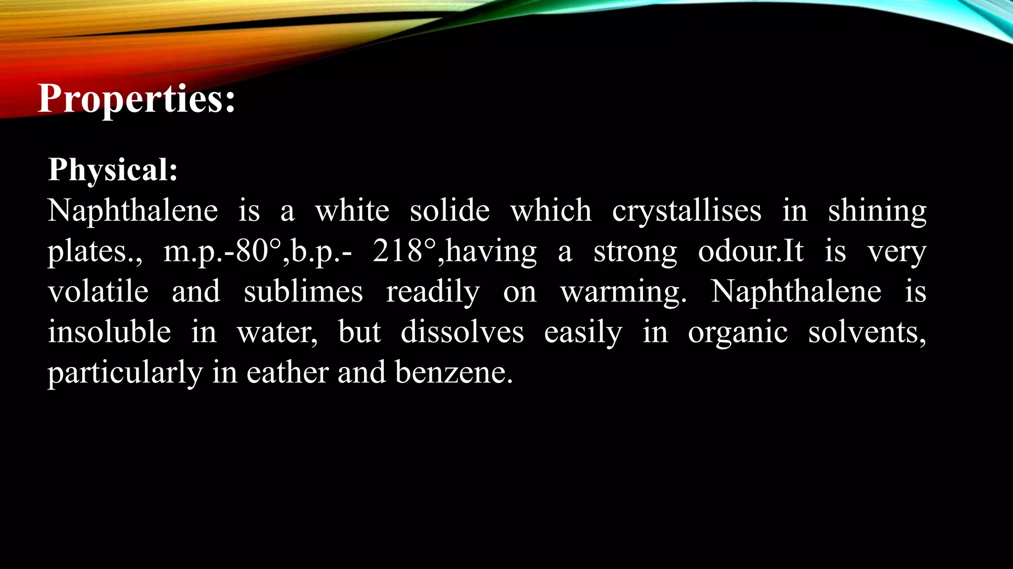 Properties:
Physical:
Naphthalene is a white solide which crystallises in shining
plates., m.p.-80°,b.p.- 218°,having a strong odour.It is very
volatile and sublimes readily on warming. Naphthalene is
insoluble in water, but dissolves easily in organic solvents,
particularly in eather and benzene.
 