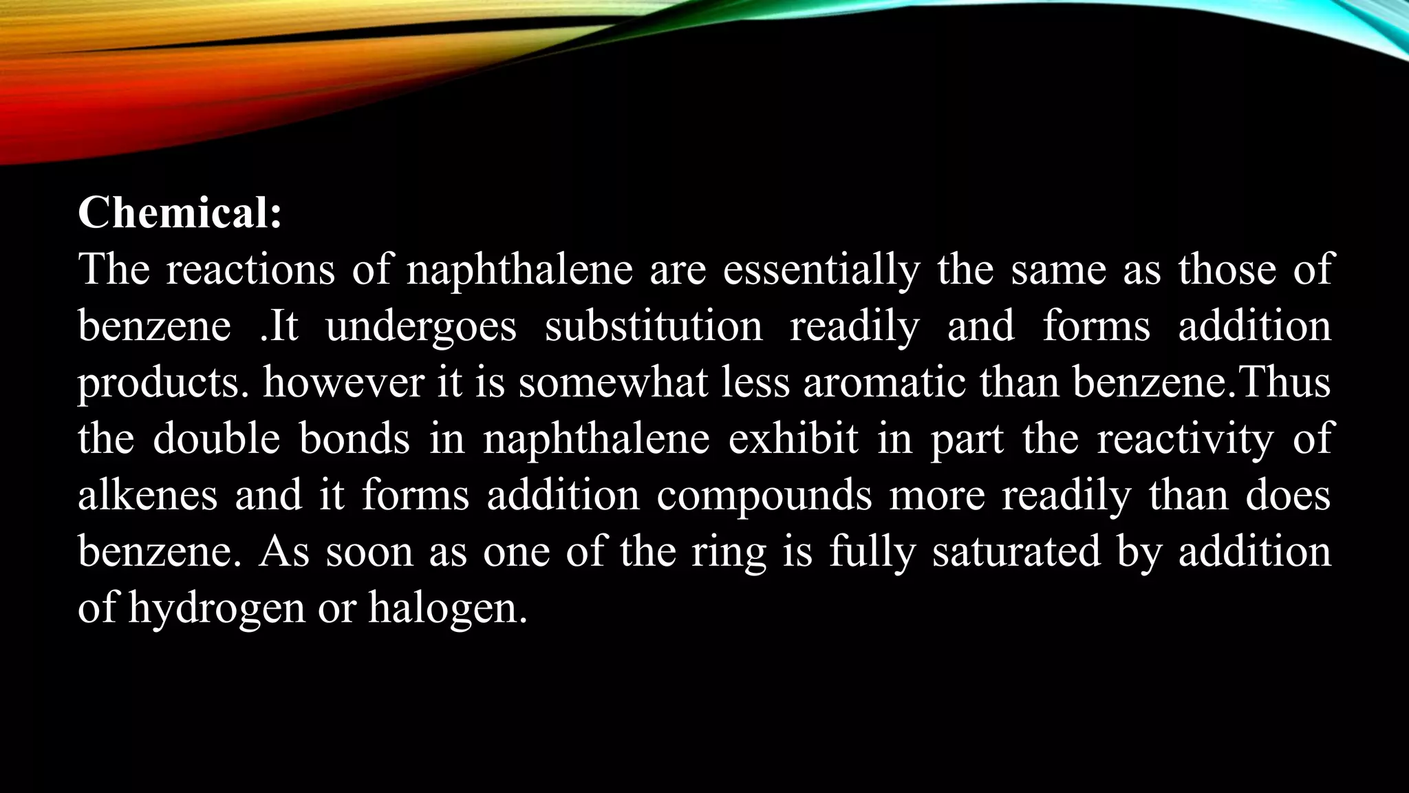 Chemical:
The reactions of naphthalene are essentially the same as those of
benzene .It undergoes substitution readily and forms addition
products. however it is somewhat less aromatic than benzene.Thus
the double bonds in naphthalene exhibit in part the reactivity of
alkenes and it forms addition compounds more readily than does
benzene. As soon as one of the ring is fully saturated by addition
of hydrogen or halogen.
 