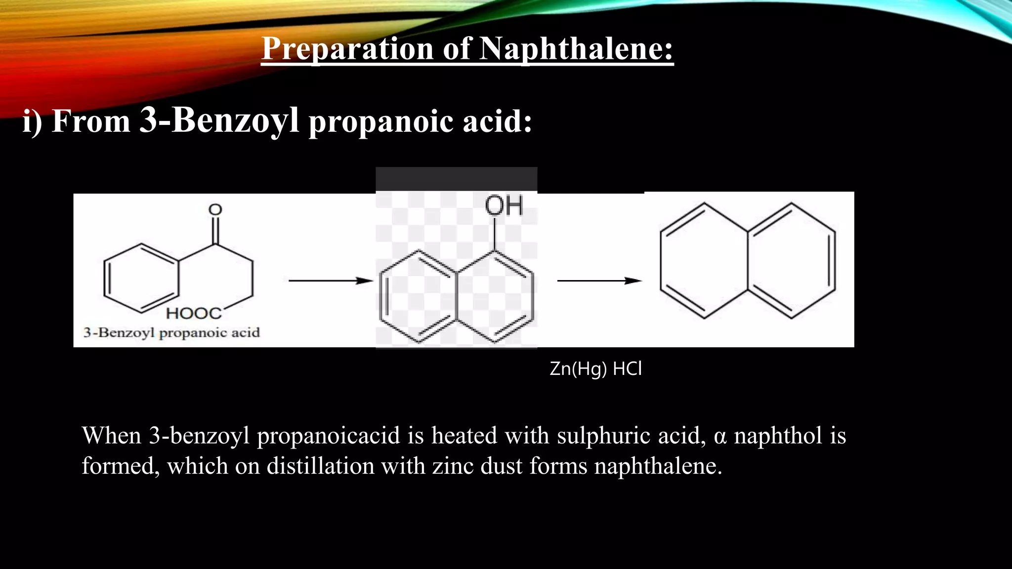 Preparation of Naphthalene:
i) From 3-Benzoyl propanoic acid:
Zn(Hg) HCl
When 3-benzoyl propanoicacid is heated with sulphuric acid, α naphthol is
formed, which on distillation with zinc dust forms naphthalene.
 