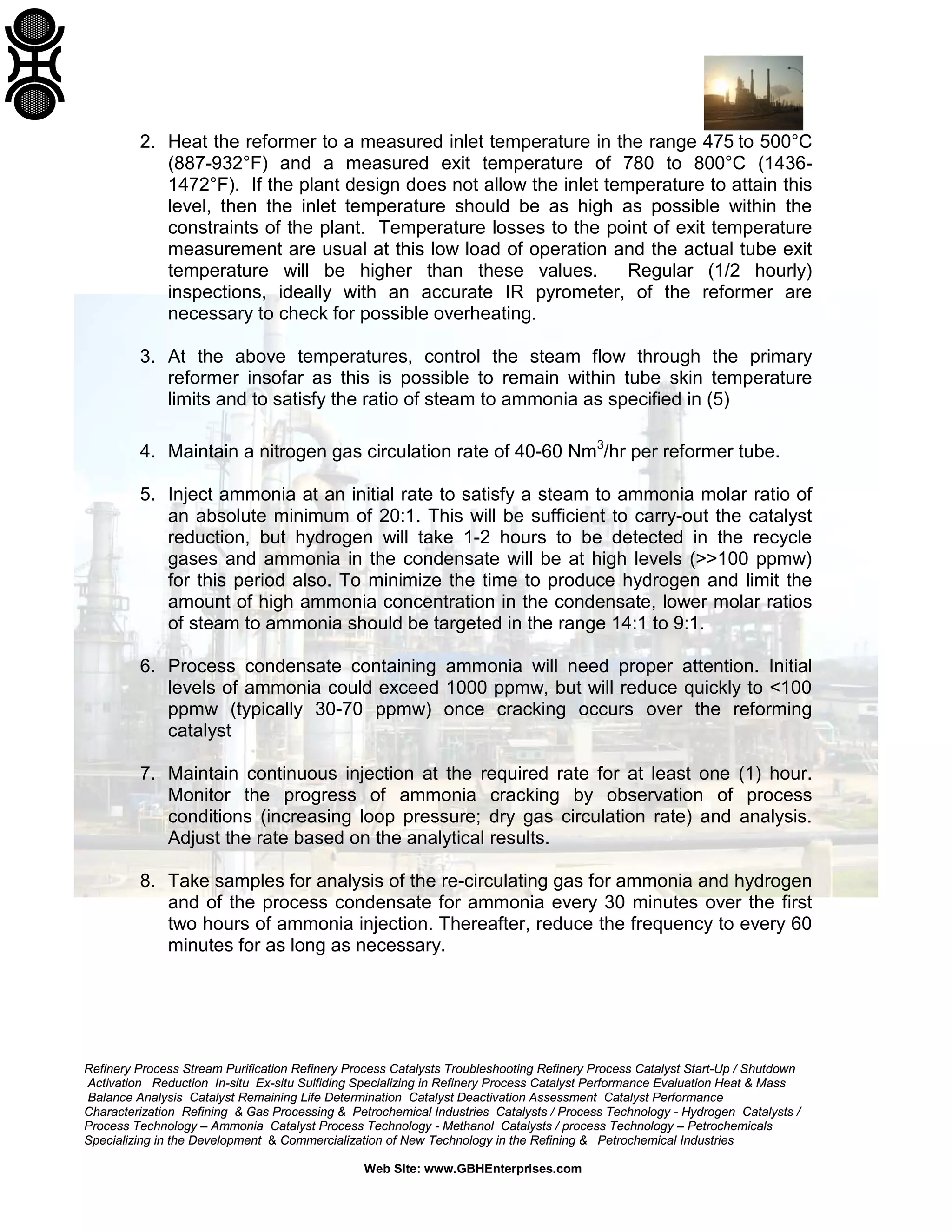 2. Heat the reformer to a measured inlet temperature in the range 475 to 500°C
(887-932°F) and a measured exit temperature of 780 to 800°C (14361472°F). If the plant design does not allow the inlet temperature to attain this
level, then the inlet temperature should be as high as possible within the
constraints of the plant. Temperature losses to the point of exit temperature
measurement are usual at this low load of operation and the actual tube exit
temperature will be higher than these values.
Regular (1/2 hourly)
inspections, ideally with an accurate IR pyrometer, of the reformer are
necessary to check for possible overheating.
3. At the above temperatures, control the steam flow through the primary
reformer insofar as this is possible to remain within tube skin temperature
limits and to satisfy the ratio of steam to ammonia as specified in (5)
4. Maintain a nitrogen gas circulation rate of 40-60 Nm3/hr per reformer tube.
5. Inject ammonia at an initial rate to satisfy a steam to ammonia molar ratio of
an absolute minimum of 20:1. This will be sufficient to carry-out the catalyst
reduction, but hydrogen will take 1-2 hours to be detected in the recycle
gases and ammonia in the condensate will be at high levels (>>100 ppmw)
for this period also. To minimize the time to produce hydrogen and limit the
amount of high ammonia concentration in the condensate, lower molar ratios
of steam to ammonia should be targeted in the range 14:1 to 9:1.
6. Process condensate containing ammonia will need proper attention. Initial
levels of ammonia could exceed 1000 ppmw, but will reduce quickly to <100
ppmw (typically 30-70 ppmw) once cracking occurs over the reforming
catalyst
7. Maintain continuous injection at the required rate for at least one (1) hour.
Monitor the progress of ammonia cracking by observation of process
conditions (increasing loop pressure; dry gas circulation rate) and analysis.
Adjust the rate based on the analytical results.
8. Take samples for analysis of the re-circulating gas for ammonia and hydrogen
and of the process condensate for ammonia every 30 minutes over the first
two hours of ammonia injection. Thereafter, reduce the frequency to every 60
minutes for as long as necessary.

Refinery Process Stream Purification Refinery Process Catalysts Troubleshooting Refinery Process Catalyst Start-Up / Shutdown
Activation Reduction In-situ Ex-situ Sulfiding Specializing in Refinery Process Catalyst Performance Evaluation Heat & Mass
Balance Analysis Catalyst Remaining Life Determination Catalyst Deactivation Assessment Catalyst Performance
Characterization Refining & Gas Processing & Petrochemical Industries Catalysts / Process Technology - Hydrogen Catalysts /
Process Technology – Ammonia Catalyst Process Technology - Methanol Catalysts / process Technology – Petrochemicals
Specializing in the Development & Commercialization of New Technology in the Refining & Petrochemical Industries
Web Site: www.GBHEnterprises.com

 