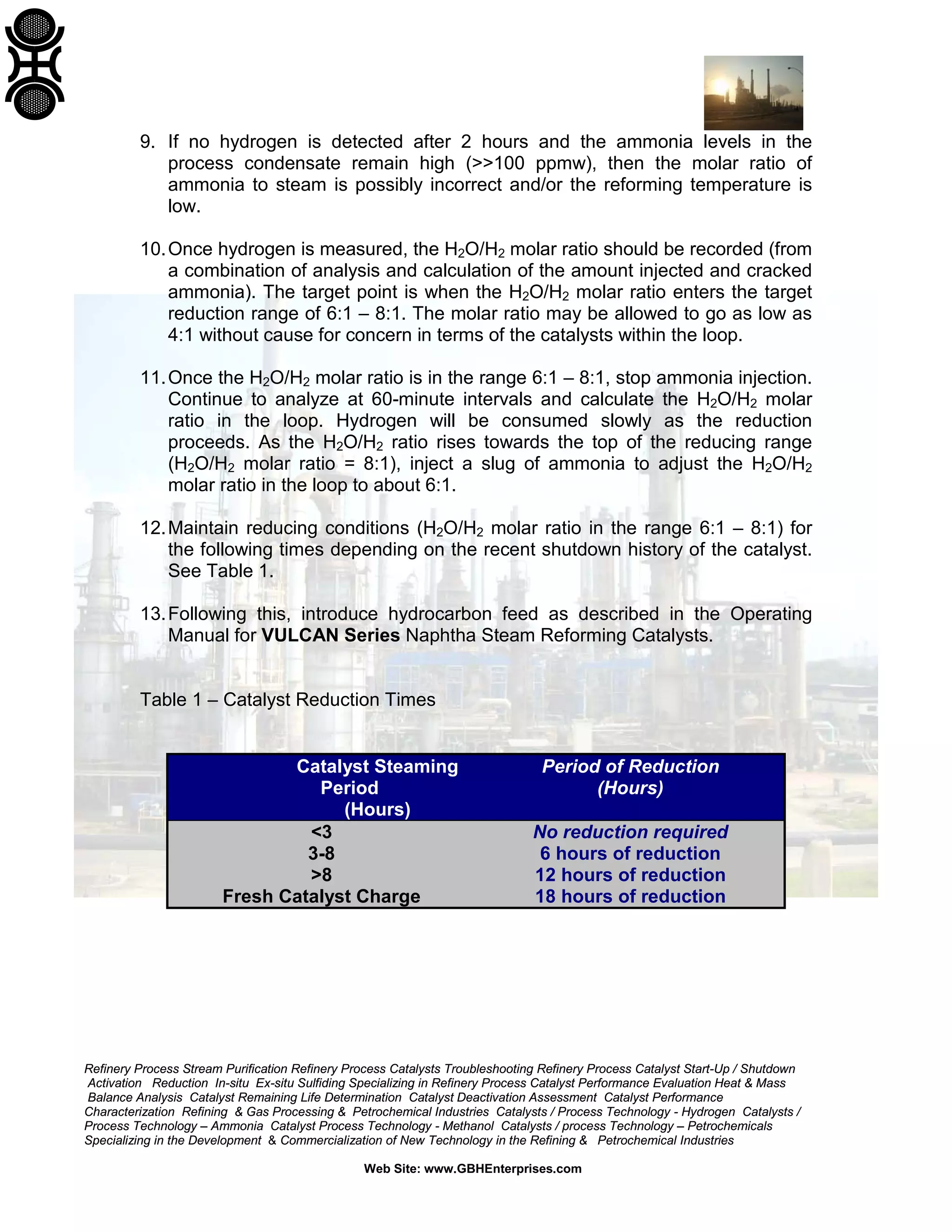 9. If no hydrogen is detected after 2 hours and the ammonia levels in the
process condensate remain high (>>100 ppmw), then the molar ratio of
ammonia to steam is possibly incorrect and/or the reforming temperature is
low.
10. Once hydrogen is measured, the H2O/H2 molar ratio should be recorded (from
a combination of analysis and calculation of the amount injected and cracked
ammonia). The target point is when the H2O/H2 molar ratio enters the target
reduction range of 6:1 – 8:1. The molar ratio may be allowed to go as low as
4:1 without cause for concern in terms of the catalysts within the loop.
11. Once the H2O/H2 molar ratio is in the range 6:1 – 8:1, stop ammonia injection.
Continue to analyze at 60-minute intervals and calculate the H2O/H2 molar
ratio in the loop. Hydrogen will be consumed slowly as the reduction
proceeds. As the H2O/H2 ratio rises towards the top of the reducing range
(H2O/H2 molar ratio = 8:1), inject a slug of ammonia to adjust the H2O/H2
molar ratio in the loop to about 6:1.
12. Maintain reducing conditions (H2O/H2 molar ratio in the range 6:1 – 8:1) for
the following times depending on the recent shutdown history of the catalyst.
See Table 1.
13. Following this, introduce hydrocarbon feed as described in the Operating
Manual for VULCAN Series Naphtha Steam Reforming Catalysts.

Table 1 – Catalyst Reduction Times

Catalyst Steaming
Period
(Hours)
<3
3-8
>8
Fresh Catalyst Charge

Period of Reduction
(Hours)
No reduction required
6 hours of reduction
12 hours of reduction
18 hours of reduction

Refinery Process Stream Purification Refinery Process Catalysts Troubleshooting Refinery Process Catalyst Start-Up / Shutdown
Activation Reduction In-situ Ex-situ Sulfiding Specializing in Refinery Process Catalyst Performance Evaluation Heat & Mass
Balance Analysis Catalyst Remaining Life Determination Catalyst Deactivation Assessment Catalyst Performance
Characterization Refining & Gas Processing & Petrochemical Industries Catalysts / Process Technology - Hydrogen Catalysts /
Process Technology – Ammonia Catalyst Process Technology - Methanol Catalysts / process Technology – Petrochemicals
Specializing in the Development & Commercialization of New Technology in the Refining & Petrochemical Industries
Web Site: www.GBHEnterprises.com

 