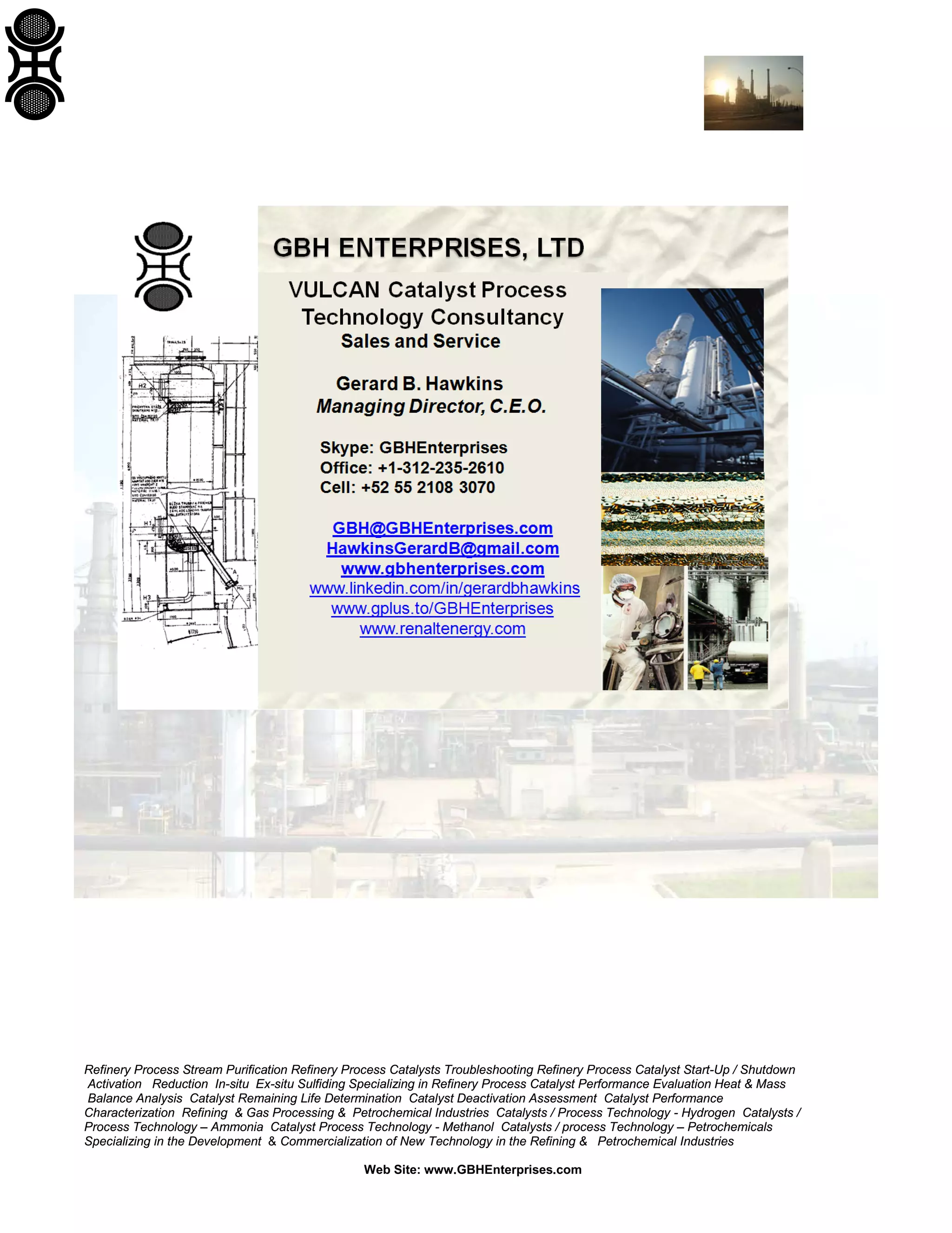 Refinery Process Stream Purification Refinery Process Catalysts Troubleshooting Refinery Process Catalyst Start-Up / Shutdown
Activation Reduction In-situ Ex-situ Sulfiding Specializing in Refinery Process Catalyst Performance Evaluation Heat & Mass
Balance Analysis Catalyst Remaining Life Determination Catalyst Deactivation Assessment Catalyst Performance
Characterization Refining & Gas Processing & Petrochemical Industries Catalysts / Process Technology - Hydrogen Catalysts /
Process Technology – Ammonia Catalyst Process Technology - Methanol Catalysts / process Technology – Petrochemicals
Specializing in the Development & Commercialization of New Technology in the Refining & Petrochemical Industries
Web Site: www.GBHEnterprises.com

 
