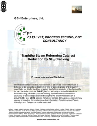 GBH Enterprises, Ltd.

Naphtha Steam Reforming Catalyst
Reduction by NH3 Cracking

Process Information Disclaimer
Information contained in this publication or as otherwise supplied to Users is
believed to be accurate and correct at time of going to press, and is given in
good faith, but it is for the User to satisfy itself of the suitability of the Product for
its own particular purpose. GBHE gives no warranty as to the fitness of the
Product for any particular purpose and any implied warranty or condition
(statutory or otherwise) is excluded except to the extent that exclusion is
prevented by law. GBHE accepts no liability for loss, damage or personnel injury
caused or resulting from reliance on this information. Freedom under Patent,
Copyright and Designs cannot be assumed.

Refinery Process Stream Purification Refinery Process Catalysts Troubleshooting Refinery Process Catalyst Start-Up / Shutdown
Activation Reduction In-situ Ex-situ Sulfiding Specializing in Refinery Process Catalyst Performance Evaluation Heat & Mass
Balance Analysis Catalyst Remaining Life Determination Catalyst Deactivation Assessment Catalyst Performance
Characterization Refining & Gas Processing & Petrochemical Industries Catalysts / Process Technology - Hydrogen Catalysts /
Process Technology – Ammonia Catalyst Process Technology - Methanol Catalysts / process Technology – Petrochemicals
Specializing in the Development & Commercialization of New Technology in the Refining & Petrochemical Industries
Web Site: www.GBHEnterprises.com

 