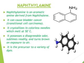 NAPHTHYLAMINE
 Naphthylamine is an aromatic
amine derived from Naphthalene.
 It can cause bladder cancer
(transitional cell carcinoma).
 It crystallizes in colorless needles
which melt at 50°C.
 It possesses a disagreeable odor,
sublimes readily, and turns brown
on exposure to air.
 It is the precursor to a variety of
dyes.
 