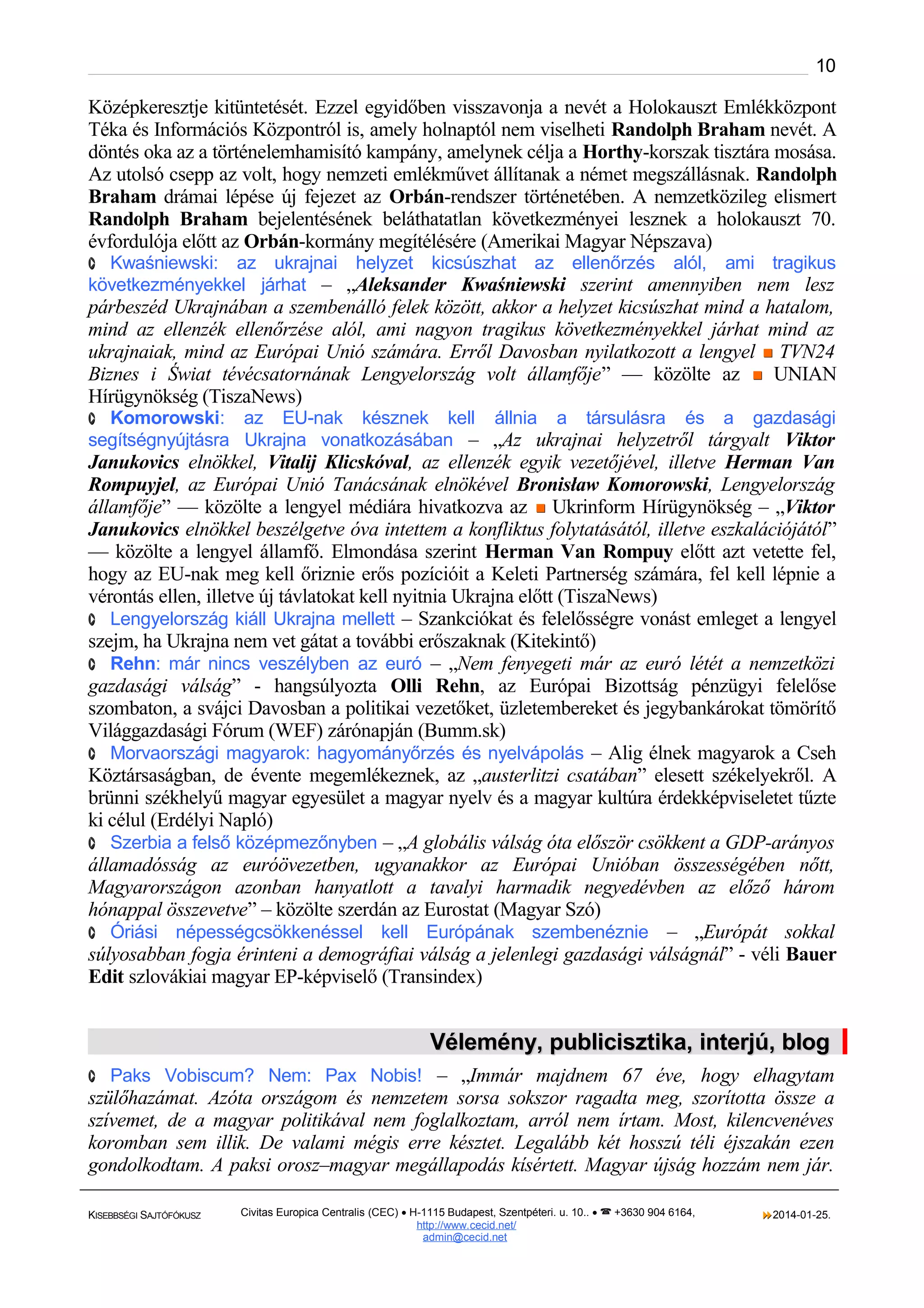 10

Középkeresztje kitüntetését. Ezzel egyidőben visszavonja a nevét a Holokauszt Emlékközpont
Téka és Információs Központról is, amely holnaptól nem viselheti Randolph Braham nevét. A
döntés oka az a történelemhamisító kampány, amelynek célja a Horthy-korszak tisztára mosása.
Az utolsó csepp az volt, hogy nemzeti emlékművet állítanak a német megszállásnak. Randolph
Braham drámai lépése új fejezet az Orbán-rendszer történetében. A nemzetközileg elismert
Randolph Braham bejelentésének beláthatatlan következményei lesznek a holokauszt 70.
évfordulója előtt az Orbán-kormány megítélésére (Amerikai Magyar Népszava)
· Kwaśniewski:

az ukrajnai helyzet kicsúszhat az ellenőrzés alól, ami tragikus
következményekkel járhat – „Aleksander Kwaśniewski szerint amennyiben nem lesz

párbeszéd Ukrajnában a szembenálló felek között, akkor a helyzet kicsúszhat mind a hatalom,
mind az ellenzék ellenőrzése alól, ami nagyon tragikus következményekkel járhat mind az
ukrajnaiak, mind az Európai Unió számára. Erről Davosban nyilatkozott a lengyel  TVN24
Biznes i Świat tévécsatornának Lengyelország volt államfője” — közölte az  UNIAN
Hírügynökség (TiszaNews)
· Komorowski:

az EU-nak késznek kell állnia a társulásra és a gazdasági
segítségnyújtásra Ukrajna vonatkozásában – „Az ukrajnai helyzetről tárgyalt Viktor

Janukovics elnökkel, Vitalij Klicskóval, az ellenzék egyik vezetőjével, illetve Herman Van
Rompuyjel, az Európai Unió Tanácsának elnökével Bronisław Komorowski, Lengyelország
államfője” — közölte a lengyel médiára hivatkozva az  Ukrinform Hírügynökség – „Viktor
Janukovics elnökkel beszélgetve óva intettem a konfliktus folytatásától, illetve eszkalációjától”
— közölte a lengyel államfő. Elmondása szerint Herman Van Rompuy előtt azt vetette fel,
hogy az EU-nak meg kell őriznie erős pozícióit a Keleti Partnerség számára, fel kell lépnie a
vérontás ellen, illetve új távlatokat kell nyitnia Ukrajna előtt (TiszaNews)
· Lengyelország kiáll Ukrajna mellett – Szankciókat és felelősségre vonást emleget a lengyel
szejm, ha Ukrajna nem vet gátat a további erőszaknak (Kitekintő)
· Rehn: már nincs veszélyben az euró – „Nem fenyegeti már az euró létét a nemzetközi
gazdasági válság” - hangsúlyozta Olli Rehn, az Európai Bizottság pénzügyi felelőse
szombaton, a svájci Davosban a politikai vezetőket, üzletembereket és jegybankárokat tömörítő
Világgazdasági Fórum (WEF) zárónapján (Bumm.sk)
· Morvaországi magyarok: hagyományőrzés és nyelvápolás – Alig élnek magyarok a Cseh
Köztársaságban, de évente megemlékeznek, az „austerlitzi csatában” elesett székelyekről. A
brünni székhelyű magyar egyesület a magyar nyelv és a magyar kultúra érdekképviseletet tűzte
ki célul (Erdélyi Napló)
· Szerbia a felső középmezőnyben – „A globális válság óta először csökkent a GDP-arányos
államadósság az euróövezetben, ugyanakkor az Európai Unióban összességében nőtt,
Magyarországon azonban hanyatlott a tavalyi harmadik negyedévben az előző három
hónappal összevetve” – közölte szerdán az Eurostat (Magyar Szó)
· Óriási népességcsökkenéssel kell Európának szembenéznie – „Európát sokkal
súlyosabban fogja érinteni a demográfiai válság a jelenlegi gazdasági válságnál” - véli Bauer
Edit szlovákiai magyar EP-képviselő (Transindex)

Vélemény, publicisztika, interjú, blog
· Paks Vobiscum? Nem: Pax Nobis! – „Immár majdnem 67 éve, hogy elhagytam

szülőhazámat. Azóta országom és nemzetem sorsa sokszor ragadta meg, szorította össze a
szívemet, de a magyar politikával nem foglalkoztam, arról nem írtam. Most, kilencvenéves
koromban sem illik. De valami mégis erre késztet. Legalább két hosszú téli éjszakán ezen
gondolkodtam. A paksi orosz–magyar megállapodás kísértett. Magyar újság hozzám nem jár.
KISEBBSÉGI SAJTÓFÓKUSZ

Civitas Europica Centralis (CEC) • H-1115 Budapest, Szentpéteri. u. 10.. •  +3630 904 6164,
http://www. cecid.net/
admin@cecid.net

2014-01-25.

 