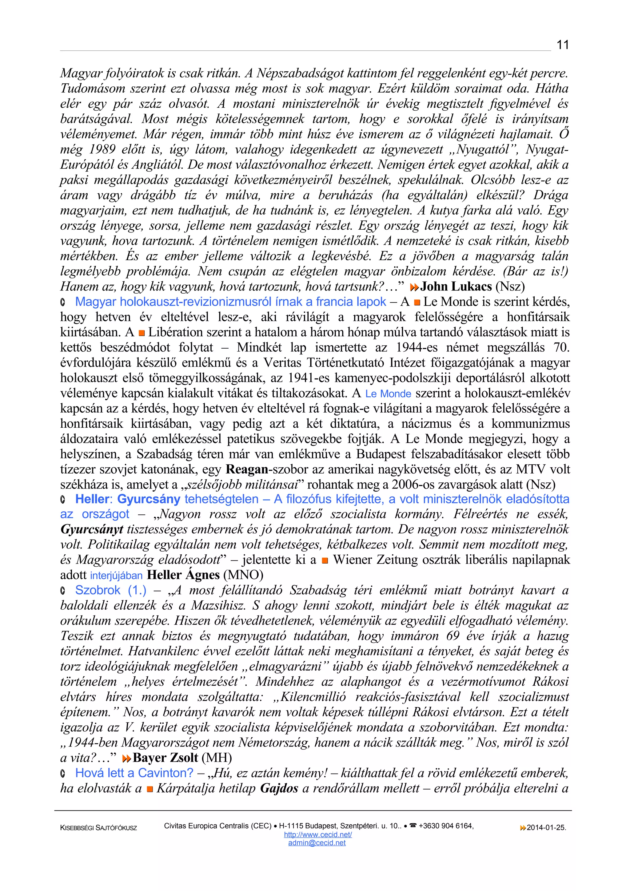 11

Magyar folyóiratok is csak ritkán. A Népszabadságot kattintom fel reggelenként egy-két percre.
Tudomásom szerint ezt olvassa még most is sok magyar. Ezért küldöm soraimat oda. Hátha
elér egy pár száz olvasót. A mostani miniszterelnök úr évekig megtisztelt ﬁgyelmével és
barátságával. Most mégis kötelességemnek tartom, hogy e sorokkal őfelé is irányítsam
véleményemet. Már régen, immár több mint húsz éve ismerem az ő világnézeti hajlamait. Ő
még 1989 előtt is, úgy látom, valahogy idegenkedett az úgynevezett „Nyugattól”, NyugatEurópától és Angliától. De most választóvonalhoz érkezett. Nemigen értek egyet azokkal, akik a
paksi megállapodás gazdasági következményeiről beszélnek, spekulálnak. Olcsóbb lesz-e az
áram vagy drágább tíz év múlva, mire a beruházás (ha egyáltalán) elkészül? Drága
magyarjaim, ezt nem tudhatjuk, de ha tudnánk is, ez lényegtelen. A kutya farka alá való. Egy
ország lényege, sorsa, jelleme nem gazdasági részlet. Egy ország lényegét az teszi, hogy kik
vagyunk, hova tartozunk. A történelem nemigen ismétlődik. A nemzeteké is csak ritkán, kisebb
mértékben. És az ember jelleme változik a legkevésbé. Ez a jövőben a magyarság talán
legmélyebb problémája. Nem csupán az elégtelen magyar önbizalom kérdése. (Bár az is!)
Hanem az, hogy kik vagyunk, hová tartozunk, hová tartsunk?…” John Lukacs (Nsz)
· Magyar holokauszt-revizionizmusról írnak a francia lapok – A  Le Monde is szerint kérdés,
hogy hetven év elteltével lesz-e, aki rávilágít a magyarok felelősségére a honfitársaik
kiirtásában. A  Libération szerint a hatalom a három hónap múlva tartandó választások miatt is
kettős beszédmódot folytat – Mindkét lap ismertette az 1944-es német megszállás 70.
évfordulójára készülő emlékmű és a Veritas Történetkutató Intézet főigazgatójának a magyar
holokauszt első tömeggyilkosságának, az 1941-es kamenyec-podolszkiji deportálásról alkotott
véleménye kapcsán kialakult vitákat és tiltakozásokat. A Le Monde szerint a holokauszt-emlékév
kapcsán az a kérdés, hogy hetven év elteltével rá fognak-e világítani a magyarok felelősségére a
honfitársaik kiirtásában, vagy pedig azt a két diktatúra, a nácizmus és a kommunizmus
áldozataira való emlékezéssel patetikus szövegekbe fojtják. A Le Monde megjegyzi, hogy a
helyszínen, a Szabadság téren már van emlékműve a Budapest felszabadításakor elesett több
tízezer szovjet katonának, egy Reagan-szobor az amerikai nagykövetség előtt, és az MTV volt
székháza is, amelyet a „szélsőjobb militánsai” rohantak meg a 2006-os zavargások alatt (Nsz)
· Heller: Gyurcsány tehetségtelen – A filozófus kifejtette, a volt miniszterelnök eladósította

az országot – „Nagyon rossz volt az előző szocialista kormány. Félreértés ne essék,

Gyurcsányt tisztességes embernek és jó demokratának tartom. De nagyon rossz miniszterelnök
volt. Politikailag egyáltalán nem volt tehetséges, kétbalkezes volt. Semmit nem mozdított meg,
és Magyarország eladósodott” – jelentette ki a  Wiener Zeitung osztrák liberális napilapnak
adott interjújában Heller Ágnes (MNO)
· Szobrok (1.) – „A most felállítandó Szabadság téri emlékmű miatt botrányt kavart a
baloldali ellenzék és a Mazsihisz. S ahogy lenni szokott, mindjárt bele is élték magukat az
orákulum szerepébe. Hiszen ők tévedhetetlenek, véleményük az egyedüli elfogadható vélemény.
Teszik ezt annak biztos és megnyugtató tudatában, hogy immáron 69 éve írják a hazug
történelmet. Hatvankilenc évvel ezelőtt láttak neki meghamisítani a tényeket, és saját beteg és
torz ideológiájuknak megfelelően „elmagyarázni” újabb és újabb felnövekvő nemzedékeknek a
történelem „helyes értelmezését”. Mindehhez az alaphangot és a vezérmotívumot Rákosi
elvtárs híres mondata szolgáltatta: „Kilencmillió reakciós-fasisztával kell szocializmust
építenem.” Nos, a botrányt kavarók nem voltak képesek túllépni Rákosi elvtárson. Ezt a tételt
igazolja az V. kerület egyik szocialista képviselőjének mondata a szoborvitában. Ezt mondta:
„1944-ben Magyarországot nem Németország, hanem a nácik szállták meg.” Nos, miről is szól
a vita?…” Bayer Zsolt (MH)
· Hová lett a Cavinton? – „Hú, ez aztán kemény! – kiálthattak fel a rövid emlékezetű emberek,
ha elolvasták a  Kárpátalja hetilap Gajdos a rendőrállam mellett – erről próbálja elterelni a
KISEBBSÉGI SAJTÓFÓKUSZ

Civitas Europica Centralis (CEC) • H-1115 Budapest, Szentpéteri. u. 10.. •  +3630 904 6164,
http://www. cecid.net/
admin@cecid.net

2014-01-25.

 