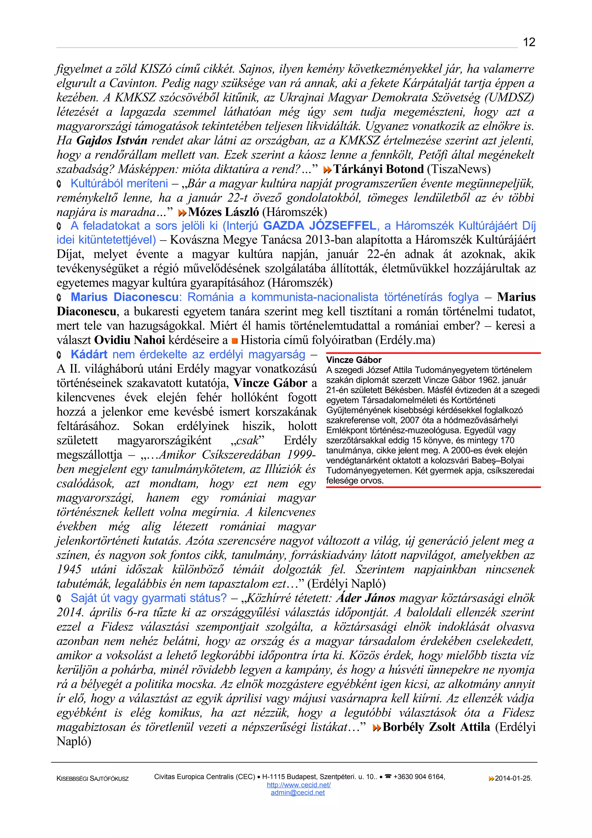 12

figyelmet a zöld KISZó című cikkét. Sajnos, ilyen kemény következményekkel jár, ha valamerre
elgurult a Cavinton. Pedig nagy szüksége van rá annak, aki a fekete Kárpátalját tartja éppen a
kezében. A KMKSZ szócsövéből kitűnik, az Ukrajnai Magyar Demokrata Szövetség (UMDSZ)
létezését a lapgazda szemmel láthatóan még úgy sem tudja megemészteni, hogy azt a
magyarországi támogatások tekintetében teljesen likvidálták. Ugyanez vonatkozik az elnökre is.
Ha Gajdos István rendet akar látni az országban, az a KMKSZ értelmezése szerint azt jelenti,
hogy a rendőrállam mellett van. Ezek szerint a káosz lenne a fennkölt, Petőfi által megénekelt
szabadság? Másképpen: mióta diktatúra a rend?…” Tárkányi Botond (TiszaNews)
· Kultúrából meríteni – „Bár a magyar kultúra napját programszerűen évente megünnepeljük,
reménykeltő lenne, ha a január 22-t övező gondolatokból, tömeges lendületből az év többi
napjára is maradna…” Mózes László (Háromszék)

· A feladatokat a sors jelöli ki (Interjú GAZDA JÓZSEFFEL, a Háromszék Kultúrájáért Díj

idei kitüntetettjével) – Kovászna Megye Tanácsa 2013-ban alapította a Háromszék Kultúrájáért

Díjat, melyet évente a magyar kultúra napján, január 22-én adnak át azoknak, akik
tevékenységüket a régió művelődésének szolgálatába állították, életművükkel hozzájárultak az
egyetemes magyar kultúra gyarapításához (Háromszék)
· Marius Diaconescu: Románia a kommunista-nacionalista történetírás foglya – Marius
Diaconescu, a bukaresti egyetem tanára szerint meg kell tisztítani a román történelmi tudatot,
mert tele van hazugságokkal. Miért él hamis történelemtudattal a romániai ember? – keresi a
választ Ovidiu Nahoi kérdéseire a  Historia című folyóiratban (Erdély.ma)
· Kádárt nem érdekelte az erdélyi magyarság – Vincze Gábor
A II. világháború utáni Erdély magyar vonatkozású A szegedi József Attila Tudományegyetem történelem
történéseinek szakavatott kutatója, Vincze Gábor a szakán diplomát szerzett Vincze Gábor 1962. január
21-én született Békésben. Másfél évtizeden át a szegedi
kilencvenes évek elején fehér hollóként fogott egyetem Társadalomelméleti és Kortörténeti
hozzá a jelenkor eme kevésbé ismert korszakának Gyűjteményének kisebbségi kérdésekkel foglalkozó
szakreferense volt, 2007 óta a hódmezővásárhelyi
feltárásához. Sokan erdélyinek hiszik, holott Emlékpont történész-muzeológusa. Egyedül vagy
született magyarországiként „csak”
Erdély szerzőtársakkal eddig 15 könyve, és mintegy 170
megszállottja – „…Amikor Csíkszeredában 1999- tanulmánya, cikke jelent meg. A 2000-es évek elején
vendégtanárként oktatott a kolozsvári Babeş–Bolyai
ben megjelent egy tanulmánykötetem, az Illúziók és Tudományegyetemen. Két gyermek apja, csíkszeredai
csalódások, azt mondtam, hogy ezt nem egy felesége orvos.
magyarországi, hanem egy romániai magyar
történésznek kellett volna megírnia. A kilencvenes
években még alig létezett romániai magyar
jelenkortörténeti kutatás. Azóta szerencsére nagyot változott a világ, új generáció jelent meg a
színen, és nagyon sok fontos cikk, tanulmány, forráskiadvány látott napvilágot, amelyekben az
1945 utáni időszak különböző témáit dolgozták fel. Szerintem napjainkban nincsenek
tabutémák, legalábbis én nem tapasztalom ezt…” (Erdélyi Napló)
· Saját út vagy gyarmati státus? – „Közhírré tétetett: Áder János magyar köztársasági elnök
2014. április 6-ra tűzte ki az országgyűlési választás időpontját. A baloldali ellenzék szerint
ezzel a Fidesz választási szempontjait szolgálta, a köztársasági elnök indoklását olvasva
azonban nem nehéz belátni, hogy az ország és a magyar társadalom érdekében cselekedett,
amikor a voksolást a lehető legkorábbi időpontra írta ki. Közös érdek, hogy mielőbb tiszta víz
kerüljön a pohárba, minél rövidebb legyen a kampány, és hogy a húsvéti ünnepekre ne nyomja
rá a bélyegét a politika mocska. Az elnök mozgástere egyébként igen kicsi, az alkotmány annyit
ír elő, hogy a választást az egyik áprilisi vagy májusi vasárnapra kell kiírni. Az ellenzék vádja
egyébként is elég komikus, ha azt nézzük, hogy a legutóbbi választások óta a Fidesz
magabiztosan és töretlenül vezeti a népszerűségi listákat…” Borbély Zsolt Attila (Erdélyi
Napló)
KISEBBSÉGI SAJTÓFÓKUSZ

Civitas Europica Centralis (CEC) • H-1115 Budapest, Szentpéteri. u. 10.. •  +3630 904 6164,
http://www. cecid.net/
admin@cecid.net

2014-01-25.

 