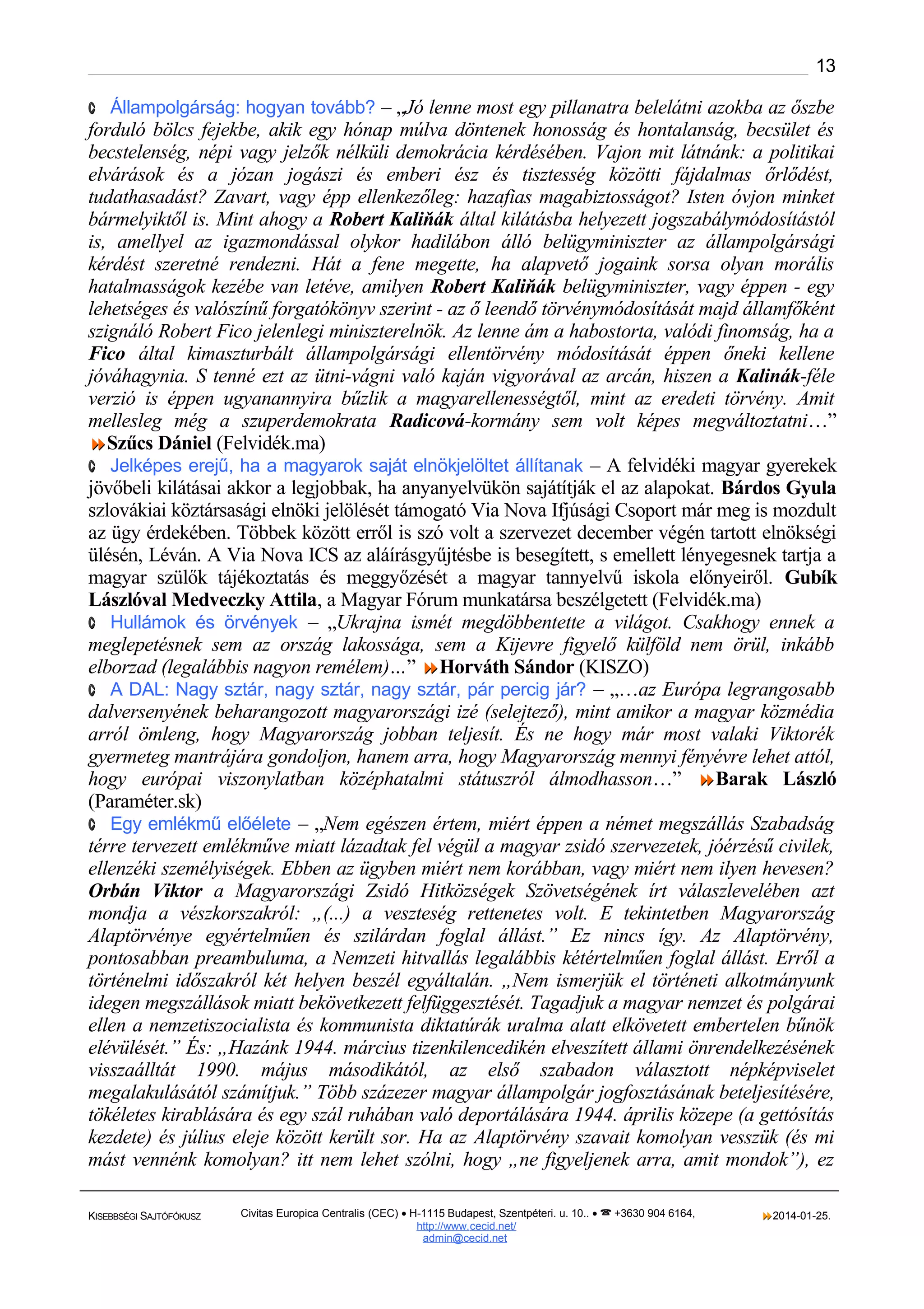 13
· Állampolgárság: hogyan tovább? – „Jó lenne most egy pillanatra belelátni azokba az őszbe

forduló bölcs fejekbe, akik egy hónap múlva döntenek honosság és hontalanság, becsület és
becstelenség, népi vagy jelzők nélküli demokrácia kérdésében. Vajon mit látnánk: a politikai
elvárások és a józan jogászi és emberi ész és tisztesség közötti fájdalmas őrlődést,
tudathasadást? Zavart, vagy épp ellenkezőleg: hazafias magabiztosságot? Isten óvjon minket
bármelyiktől is. Mint ahogy a Robert Kaliňák által kilátásba helyezett jogszabálymódosítástól
is, amellyel az igazmondással olykor hadilábon álló belügyminiszter az állampolgársági
kérdést szeretné rendezni. Hát a fene megette, ha alapvető jogaink sorsa olyan morális
hatalmasságok kezébe van letéve, amilyen Robert Kaliňák belügyminiszter, vagy éppen - egy
lehetséges és valószínű forgatókönyv szerint - az ő leendő törvénymódosítását majd államfőként
szignáló Robert Fico jelenlegi miniszterelnök. Az lenne ám a habostorta, valódi finomság, ha a
Fico által kimaszturbált állampolgársági ellentörvény módosítását éppen őneki kellene
jóváhagynia. S tenné ezt az ütni-vágni való kaján vigyorával az arcán, hiszen a Kalinák-féle
verzió is éppen ugyanannyira bűzlik a magyarellenességtől, mint az eredeti törvény. Amit
mellesleg még a szuperdemokrata Radicová-kormány sem volt képes megváltoztatni…”
Szűcs Dániel (Felvidék.ma)
· Jelképes erejű, ha a magyarok saját elnökjelöltet állítanak – A felvidéki magyar gyerekek
jövőbeli kilátásai akkor a legjobbak, ha anyanyelvükön sajátítják el az alapokat. Bárdos Gyula
szlovákiai köztársasági elnöki jelölését támogató Via Nova Ifjúsági Csoport már meg is mozdult
az ügy érdekében. Többek között erről is szó volt a szervezet december végén tartott elnökségi
ülésén, Léván. A Via Nova ICS az aláírásgyűjtésbe is besegített, s emellett lényegesnek tartja a
magyar szülők tájékoztatás és meggyőzését a magyar tannyelvű iskola előnyeiről. Gubík
Lászlóval Medveczky Attila, a Magyar Fórum munkatársa beszélgetett (Felvidék.ma)
· Hullámok és örvények – „Ukrajna ismét megdöbbentette a világot. Csakhogy ennek a
meglepetésnek sem az ország lakossága, sem a Kijevre figyelő külföld nem örül, inkább
elborzad (legalábbis nagyon remélem)…” Horváth Sándor (KISZO)
· A DAL: Nagy sztár, nagy sztár, nagy sztár, pár percig jár? – „…az Európa legrangosabb
dalversenyének beharangozott magyarországi izé (selejtező), mint amikor a magyar közmédia
arról ömleng, hogy Magyarország jobban teljesít. És ne hogy már most valaki Viktorék
gyermeteg mantrájára gondoljon, hanem arra, hogy Magyarország mennyi fényévre lehet attól,
hogy európai viszonylatban középhatalmi státuszról álmodhasson…” Barak László
(Paraméter.sk)
· Egy emlékmű előélete – „Nem egészen értem, miért éppen a német megszállás Szabadság
térre tervezett emlékműve miatt lázadtak fel végül a magyar zsidó szervezetek, jóérzésű civilek,
ellenzéki személyiségek. Ebben az ügyben miért nem korábban, vagy miért nem ilyen hevesen?
Orbán Viktor a Magyarországi Zsidó Hitközségek Szövetségének írt válaszlevelében azt
mondja a vészkorszakról: „(...) a veszteség rettenetes volt. E tekintetben Magyarország
Alaptörvénye egyértelműen és szilárdan foglal állást.” Ez nincs így. Az Alaptörvény,
pontosabban preambuluma, a Nemzeti hitvallás legalábbis kétértelműen foglal állást. Erről a
történelmi időszakról két helyen beszél egyáltalán. „Nem ismerjük el történeti alkotmányunk
idegen megszállások miatt bekövetkezett felfüggesztését. Tagadjuk a magyar nemzet és polgárai
ellen a nemzetiszocialista és kommunista diktatúrák uralma alatt elkövetett embertelen bűnök
elévülését.” És: „Hazánk 1944. március tizenkilencedikén elveszített állami önrendelkezésének
visszaálltát 1990. május másodikától, az első szabadon választott népképviselet
megalakulásától számítjuk.” Több százezer magyar állampolgár jogfosztásának beteljesítésére,
tökéletes kirablására és egy szál ruhában való deportálására 1944. április közepe (a gettósítás
kezdete) és július eleje között került sor. Ha az Alaptörvény szavait komolyan vesszük (és mi
mást vennénk komolyan? itt nem lehet szólni, hogy „ne figyeljenek arra, amit mondok”), ez
KISEBBSÉGI SAJTÓFÓKUSZ

Civitas Europica Centralis (CEC) • H-1115 Budapest, Szentpéteri. u. 10.. •  +3630 904 6164,
http://www. cecid.net/
admin@cecid.net

2014-01-25.

 