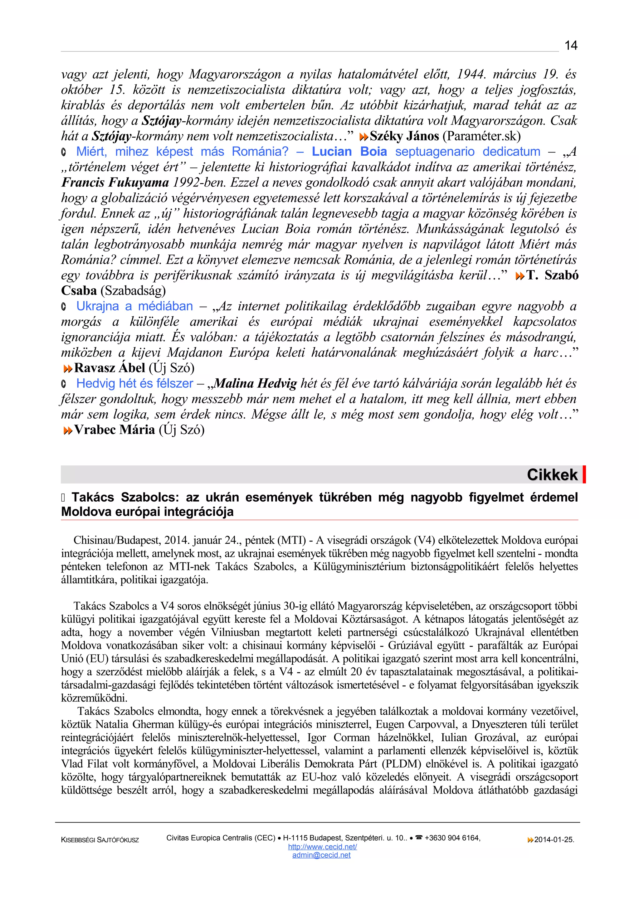 14

vagy azt jelenti, hogy Magyarországon a nyilas hatalomátvétel előtt, 1944. március 19. és
október 15. között is nemzetiszocialista diktatúra volt; vagy azt, hogy a teljes jogfosztás,
kirablás és deportálás nem volt embertelen bűn. Az utóbbit kizárhatjuk, marad tehát az az
állítás, hogy a Sztójay-kormány idején nemzetiszocialista diktatúra volt Magyarországon. Csak
hát a Sztójay-kormány nem volt nemzetiszocialista…” Széky János (Paraméter.sk)
· Miért, mihez képest más Románia? – Lucian Boia septuagenario dedicatum – „A
„történelem véget ért” – jelentette ki historiográfiai kavalkádot indítva az amerikai történész,
Francis Fukuyama 1992-ben. Ezzel a neves gondolkodó csak annyit akart valójában mondani,
hogy a globalizáció végérvényesen egyetemessé lett korszakával a történelemírás is új fejezetbe
fordul. Ennek az „új” historiográfiának talán legnevesebb tagja a magyar közönség körében is
igen népszerű, idén hetvenéves Lucian Boia román történész. Munkásságának legutolsó és
talán legbotrányosabb munkája nemrég már magyar nyelven is napvilágot látott Miért más
Románia? címmel. Ezt a könyvet elemezve nemcsak Románia, de a jelenlegi román történetírás
egy továbbra is periférikusnak számító irányzata is új megvilágításba kerül…” T. Szabó
Csaba (Szabadság)
· Ukrajna a médiában – „Az internet politikailag érdeklődőbb zugaiban egyre nagyobb a
morgás a különféle amerikai és európai médiák ukrajnai eseményekkel kapcsolatos
ignoranciája miatt. És valóban: a tájékoztatás a legtöbb csatornán felszínes és másodrangú,
miközben a kijevi Majdanon Európa keleti határvonalának meghúzásáért folyik a harc…”
Ravasz Ábel (Új Szó)
· Hedvig hét és félszer – „Malina Hedvig hét és fél éve tartó kálváriája során legalább hét és
félszer gondoltuk, hogy messzebb már nem mehet el a hatalom, itt meg kell állnia, mert ebben
már sem logika, sem érdek nincs. Mégse állt le, s még most sem gondolja, hogy elég volt…”
Vrabec Mária (Új Szó)

Cikkek
 Takács Szabolcs: az ukrán események tükrében még nagyobb figyelmet érdemel

Moldova európai integrációja
Chisinau/Budapest, 2014. január 24., péntek (MTI) - A visegrádi országok (V4) elkötelezettek Moldova európai
integrációja mellett, amelynek most, az ukrajnai események tükrében még nagyobb figyelmet kell szentelni - mondta
pénteken telefonon az MTI-nek Takács Szabolcs, a Külügyminisztérium biztonságpolitikáért felelős helyettes
államtitkára, politikai igazgatója.
Takács Szabolcs a V4 soros elnökségét június 30-ig ellátó Magyarország képviseletében, az országcsoport többi
külügyi politikai igazgatójával együtt kereste fel a Moldovai Köztársaságot. A kétnapos látogatás jelentőségét az
adta, hogy a november végén Vilniusban megtartott keleti partnerségi csúcstalálkozó Ukrajnával ellentétben
Moldova vonatkozásában siker volt: a chisinaui kormány képviselői - Grúziával együtt - parafálták az Európai
Unió (EU) társulási és szabadkereskedelmi megállapodását. A politikai igazgató szerint most arra kell koncentrálni,
hogy a szerződést mielőbb aláírják a felek, s a V4 - az elmúlt 20 év tapasztalatainak megosztásával, a politikaitársadalmi-gazdasági fejlődés tekintetében történt változások ismertetésével - e folyamat felgyorsításában igyekszik
közreműködni.
Takács Szabolcs elmondta, hogy ennek a törekvésnek a jegyében találkoztak a moldovai kormány vezetőivel,
köztük Natalia Gherman külügy-és európai integrációs miniszterrel, Eugen Carpovval, a Dnyeszteren túli terület
reintegrációjáért felelős miniszterelnök-helyettessel, Igor Corman házelnökkel, Iulian Grozával, az európai
integrációs ügyekért felelős külügyminiszter-helyettessel, valamint a parlamenti ellenzék képviselőivel is, köztük
Vlad Filat volt kormányfővel, a Moldovai Liberális Demokrata Párt (PLDM) elnökével is. A politikai igazgató
közölte, hogy tárgyalópartnereiknek bemutatták az EU-hoz való közeledés előnyeit. A visegrádi országcsoport
küldöttsége beszélt arról, hogy a szabadkereskedelmi megállapodás aláírásával Moldova átláthatóbb gazdasági

KISEBBSÉGI SAJTÓFÓKUSZ

Civitas Europica Centralis (CEC) • H-1115 Budapest, Szentpéteri. u. 10.. •  +3630 904 6164,
http://www. cecid.net/
admin@cecid.net

2014-01-25.

 