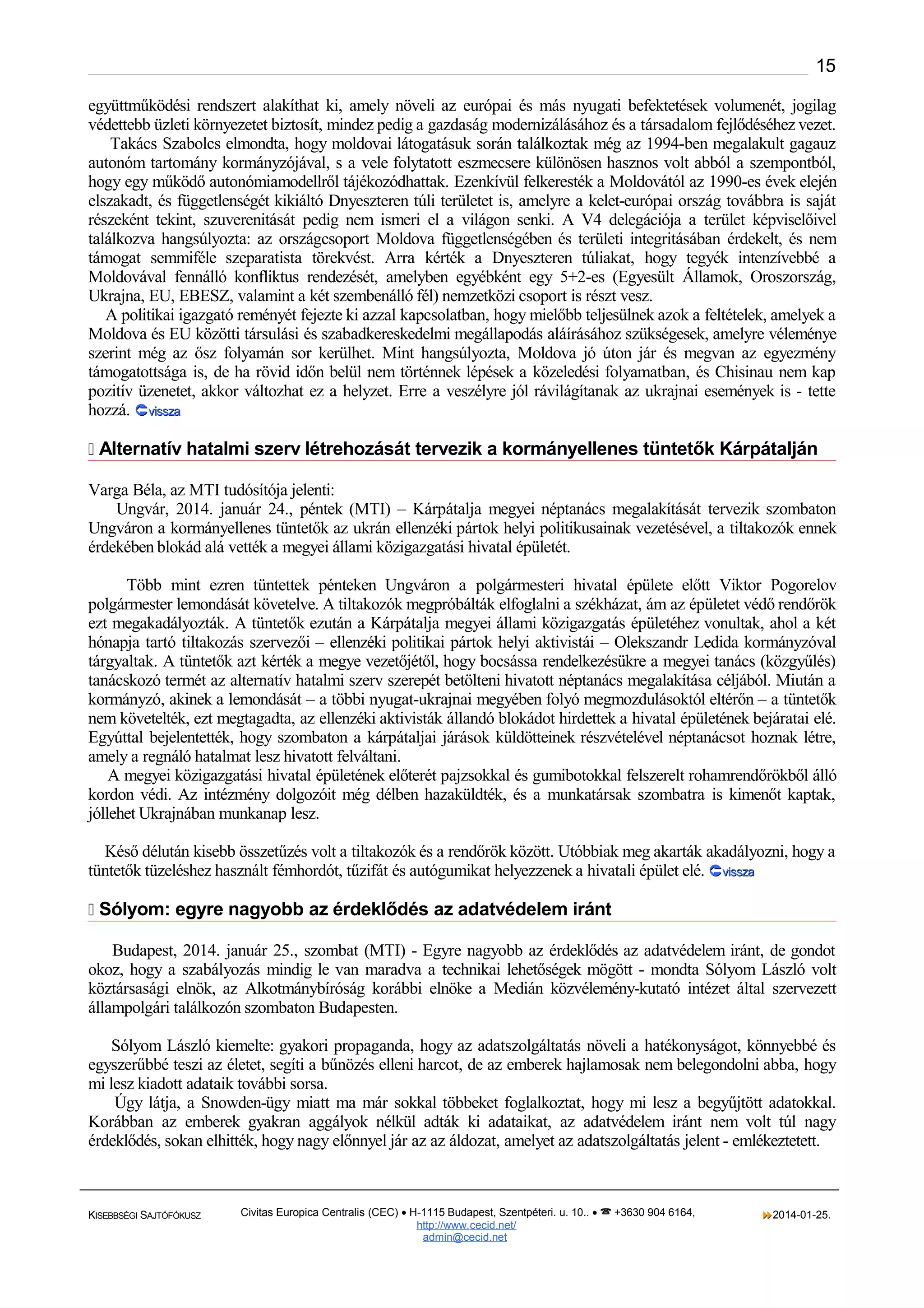 15
együttműködési rendszert alakíthat ki, amely növeli az európai és más nyugati befektetések volumenét, jogilag
védettebb üzleti környezetet biztosít, mindez pedig a gazdaság modernizálásához és a társadalom fejlődéséhez vezet.
Takács Szabolcs elmondta, hogy moldovai látogatásuk során találkoztak még az 1994-ben megalakult gagauz
autonóm tartomány kormányzójával, s a vele folytatott eszmecsere különösen hasznos volt abból a szempontból,
hogy egy működő autonómiamodellről tájékozódhattak. Ezenkívül felkeresték a Moldovától az 1990-es évek elején
elszakadt, és függetlenségét kikiáltó Dnyeszteren túli területet is, amelyre a kelet-európai ország továbbra is saját
részeként tekint, szuverenitását pedig nem ismeri el a világon senki. A V4 delegációja a terület képviselőivel
találkozva hangsúlyozta: az országcsoport Moldova függetlenségében és területi integritásában érdekelt, és nem
támogat semmiféle szeparatista törekvést. Arra kérték a Dnyeszteren túliakat, hogy tegyék intenzívebbé a
Moldovával fennálló konfliktus rendezését, amelyben egyébként egy 5+2-es (Egyesült Államok, Oroszország,
Ukrajna, EU, EBESZ, valamint a két szembenálló fél) nemzetközi csoport is részt vesz.
A politikai igazgató reményét fejezte ki azzal kapcsolatban, hogy mielőbb teljesülnek azok a feltételek, amelyek a
Moldova és EU közötti társulási és szabadkereskedelmi megállapodás aláírásához szükségesek, amelyre véleménye
szerint még az ősz folyamán sor kerülhet. Mint hangsúlyozta, Moldova jó úton jár és megvan az egyezmény
támogatottsága is, de ha rövid időn belül nem történnek lépések a közeledési folyamatban, és Chisinau nem kap
pozitív üzenetet, akkor változhat ez a helyzet. Erre a veszélyre jól rávilágítanak az ukrajnai események is - tette
hozzá. vissza
 Alternatív hatalmi szerv létrehozását tervezik a kormányellenes tüntetők Kárpátalján
Varga Béla, az MTI tudósítója jelenti:
Ungvár, 2014. január 24., péntek (MTI) – Kárpátalja megyei néptanács megalakítását tervezik szombaton
Ungváron a kormányellenes tüntetők az ukrán ellenzéki pártok helyi politikusainak vezetésével, a tiltakozók ennek
érdekében blokád alá vették a megyei állami közigazgatási hivatal épületét.
Több mint ezren tüntettek pénteken Ungváron a polgármesteri hivatal épülete előtt Viktor Pogorelov
polgármester lemondását követelve. A tiltakozók megpróbálták elfoglalni a székházat, ám az épületet védő rendőrök
ezt megakadályozták. A tüntetők ezután a Kárpátalja megyei állami közigazgatás épületéhez vonultak, ahol a két
hónapja tartó tiltakozás szervezői – ellenzéki politikai pártok helyi aktivistái – Olekszandr Ledida kormányzóval
tárgyaltak. A tüntetők azt kérték a megye vezetőjétől, hogy bocsássa rendelkezésükre a megyei tanács (közgyűlés)
tanácskozó termét az alternatív hatalmi szerv szerepét betölteni hivatott néptanács megalakítása céljából. Miután a
kormányzó, akinek a lemondását – a többi nyugat-ukrajnai megyében folyó megmozdulásoktól eltérőn – a tüntetők
nem követelték, ezt megtagadta, az ellenzéki aktivisták állandó blokádot hirdettek a hivatal épületének bejáratai elé.
Egyúttal bejelentették, hogy szombaton a kárpátaljai járások küldötteinek részvételével néptanácsot hoznak létre,
amely a regnáló hatalmat lesz hivatott felváltani.
A megyei közigazgatási hivatal épületének előterét pajzsokkal és gumibotokkal felszerelt rohamrendőrökből álló
kordon védi. Az intézmény dolgozóit még délben hazaküldték, és a munkatársak szombatra is kimenőt kaptak,
jóllehet Ukrajnában munkanap lesz.
Késő délután kisebb összetűzés volt a tiltakozók és a rendőrök között. Utóbbiak meg akarták akadályozni, hogy a
tüntetők tüzeléshez használt fémhordót, tűzifát és autógumikat helyezzenek a hivatali épület elé. vissza
 Sólyom: egyre nagyobb az érdeklődés az adatvédelem iránt
Budapest, 2014. január 25., szombat (MTI) - Egyre nagyobb az érdeklődés az adatvédelem iránt, de gondot
okoz, hogy a szabályozás mindig le van maradva a technikai lehetőségek mögött - mondta Sólyom László volt
köztársasági elnök, az Alkotmánybíróság korábbi elnöke a Medián közvélemény-kutató intézet által szervezett
állampolgári találkozón szombaton Budapesten.
Sólyom László kiemelte: gyakori propaganda, hogy az adatszolgáltatás növeli a hatékonyságot, könnyebbé és
egyszerűbbé teszi az életet, segíti a bűnözés elleni harcot, de az emberek hajlamosak nem belegondolni abba, hogy
mi lesz kiadott adataik további sorsa.
Úgy látja, a Snowden-ügy miatt ma már sokkal többeket foglalkoztat, hogy mi lesz a begyűjtött adatokkal.
Korábban az emberek gyakran aggályok nélkül adták ki adataikat, az adatvédelem iránt nem volt túl nagy
érdeklődés, sokan elhitték, hogy nagy előnnyel jár az az áldozat, amelyet az adatszolgáltatás jelent - emlékeztetett.

KISEBBSÉGI SAJTÓFÓKUSZ

Civitas Europica Centralis (CEC) • H-1115 Budapest, Szentpéteri. u. 10.. •  +3630 904 6164,
http://www. cecid.net/
admin@cecid.net

2014-01-25.

 