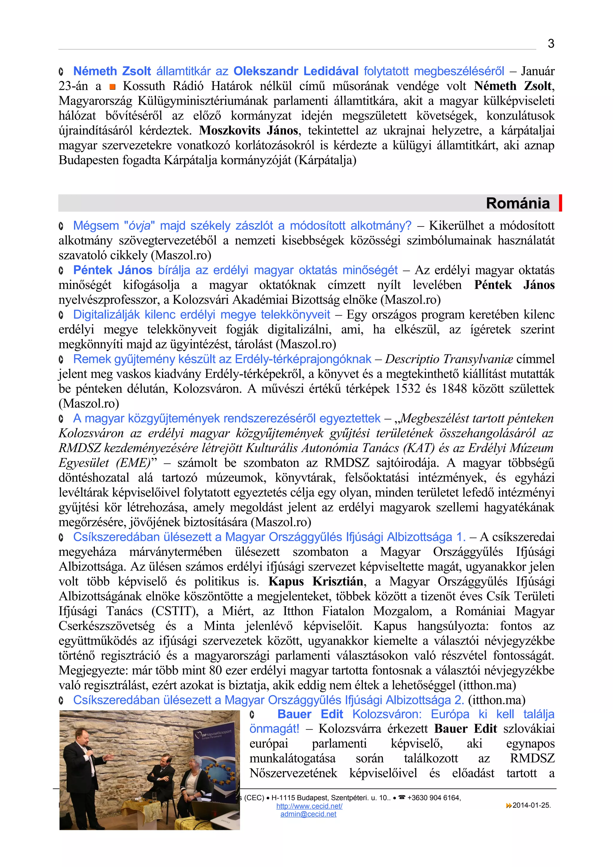 3
· Németh Zsolt államtitkár az Olekszandr Ledidával folytatott megbeszéléséről – Január

23-án a  Kossuth Rádió Határok nélkül című műsorának vendége volt Németh Zsolt,
Magyarország Külügyminisztériumának parlamenti államtitkára, akit a magyar külképviseleti
hálózat bővítéséről az előző kormányzat idején megszületett követségek, konzulátusok
újraindításáról kérdeztek. Moszkovits János, tekintettel az ukrajnai helyzetre, a kárpátaljai
magyar szervezetekre vonatkozó korlátozásokról is kérdezte a külügyi államtitkárt, aki aznap
Budapesten fogadta Kárpátalja kormányzóját (Kárpátalja)

Románia
· Mégsem "óvja" majd székely zászlót a módosított alkotmány? – Kikerülhet a módosított

alkotmány szövegtervezetéből a nemzeti kisebbségek közösségi szimbólumainak használatát
szavatoló cikkely (Maszol.ro)
· Péntek János bírálja az erdélyi magyar oktatás minőségét – Az erdélyi magyar oktatás
minőségét kifogásolja a magyar oktatóknak címzett nyílt levelében Péntek János
nyelvészprofesszor, a Kolozsvári Akadémiai Bizottság elnöke (Maszol.ro)
· Digitalizálják kilenc erdélyi megye telekkönyveit – Egy országos program keretében kilenc
erdélyi megye telekkönyveit fogják digitalizálni, ami, ha elkészül, az ígéretek szerint
megkönnyíti majd az ügyintézést, tárolást (Maszol.ro)
· Remek gyűjtemény készült az Erdély-térképrajongóknak – Descriptio Transylvaniæ címmel
jelent meg vaskos kiadvány Erdély-térképekről, a könyvet és a megtekinthető kiállítást mutatták
be pénteken délután, Kolozsváron. A művészi értékű térképek 1532 és 1848 között születtek
(Maszol.ro)
· A magyar közgyűjtemények rendszerezéséről egyeztettek – „Megbeszélést tartott pénteken
Kolozsváron az erdélyi magyar közgyűjtemények gyűjtési területének összehangolásáról az
RMDSZ kezdeményezésére létrejött Kulturális Autonómia Tanács (KAT) és az Erdélyi Múzeum
Egyesület (EME)” – számolt be szombaton az RMDSZ sajtóirodája. A magyar többségű
döntéshozatal alá tartozó múzeumok, könyvtárak, felsőoktatási intézmények, és egyházi
levéltárak képviselőivel folytatott egyeztetés célja egy olyan, minden területet lefedő intézményi
gyűjtési kör létrehozása, amely megoldást jelent az erdélyi magyarok szellemi hagyatékának
megőrzésére, jövőjének biztosítására (Maszol.ro)
· Csíkszeredában ülésezett a Magyar Országgyűlés Ifjúsági Albizottsága 1. – A csíkszeredai
megyeháza márványtermében ülésezett szombaton a Magyar Országgyűlés Ifjúsági
Albizottsága. Az ülésen számos erdélyi ifjúsági szervezet képviseltette magát, ugyanakkor jelen
volt több képviselő és politikus is. Kapus Krisztián, a Magyar Országgyűlés Ifjúsági
Albizottságának elnöke köszöntötte a megjelenteket, többek között a tizenöt éves Csík Területi
Ifjúsági Tanács (CSTIT), a Miért, az Itthon Fiatalon Mozgalom, a Romániai Magyar
Cserkészszövetség és a Minta jelenlévő képviselőit. Kapus hangsúlyozta: fontos az
együttműködés az ifjúsági szervezetek között, ugyanakkor kiemelte a választói névjegyzékbe
történő regisztráció és a magyarországi parlamenti választásokon való részvétel fontosságát.
Megjegyezte: már több mint 80 ezer erdélyi magyar tartotta fontosnak a választói névjegyzékbe
való regisztrálást, ezért azokat is biztatja, akik eddig nem éltek a lehetőséggel (itthon.ma)
· Csíkszeredában ülésezett a Magyar Országgyűlés Ifjúsági Albizottsága 2. (itthon.ma)
Bauer Edit Kolozsváron: Európa ki kell találja
önmagát! – Kolozsvárra érkezett Bauer Edit szlovákiai
·

európai
parlamenti
képviselő,
aki
egynapos
munkalátogatása során
találkozott az
RMDSZ
Nőszervezetének képviselőivel és előadást tartott a
KISEBBSÉGI SAJTÓFÓKUSZ

Civitas Europica Centralis (CEC) • H-1115 Budapest, Szentpéteri. u. 10.. •  +3630 904 6164,
http://www. cecid.net/
admin@cecid.net

2014-01-25.

 
