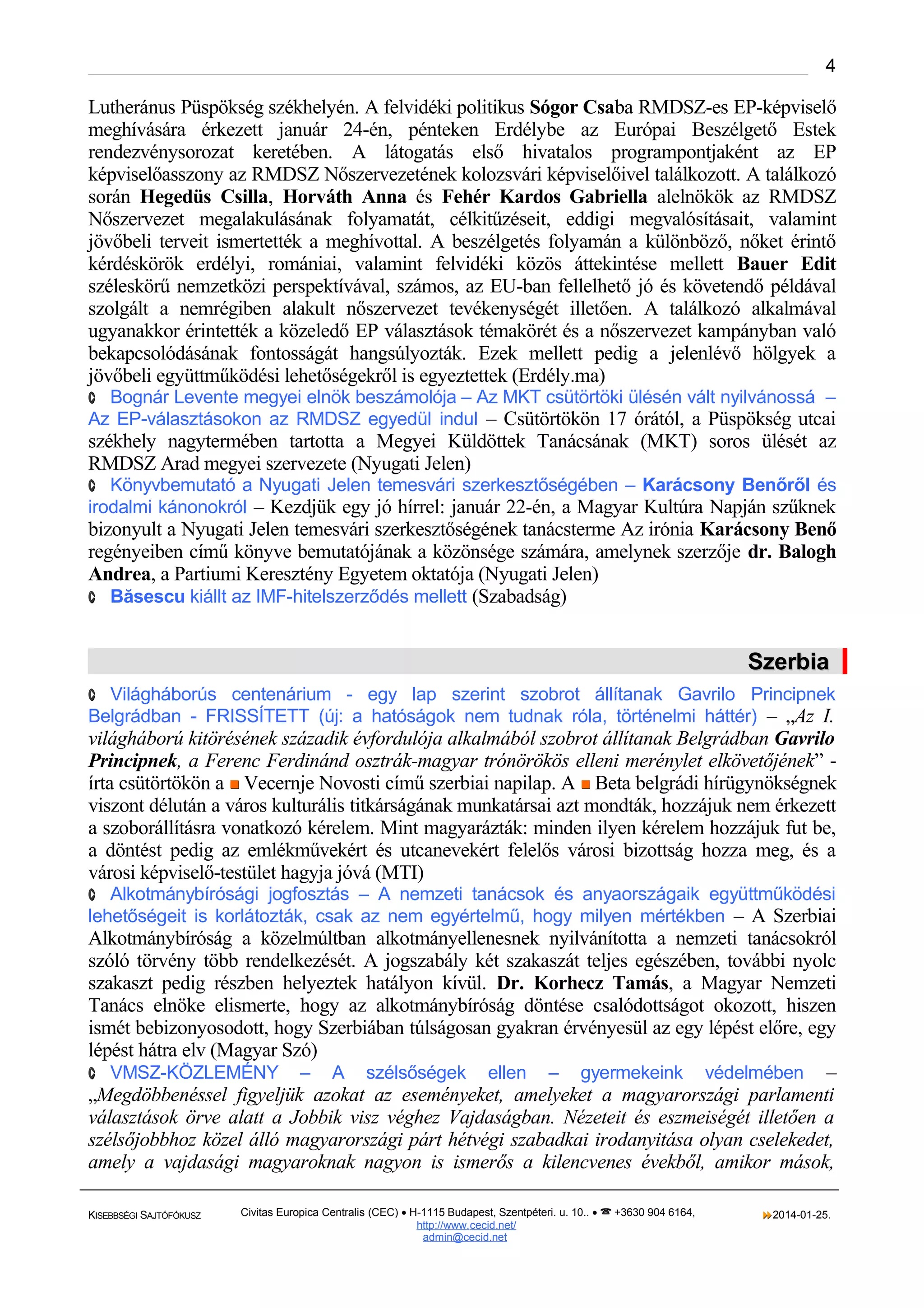 4

Lutheránus Püspökség székhelyén. A felvidéki politikus Sógor Csaba RMDSZ-es EP-képviselő
meghívására érkezett január 24-én, pénteken Erdélybe az Európai Beszélgető Estek
rendezvénysorozat keretében. A látogatás első hivatalos programpontjaként az EP
képviselőasszony az RMDSZ Nőszervezetének kolozsvári képviselőivel találkozott. A találkozó
során Hegedüs Csilla, Horváth Anna és Fehér Kardos Gabriella alelnökök az RMDSZ
Nőszervezet megalakulásának folyamatát, célkitűzéseit, eddigi megvalósításait, valamint
jövőbeli terveit ismertették a meghívottal. A beszélgetés folyamán a különböző, nőket érintő
kérdéskörök erdélyi, romániai, valamint felvidéki közös áttekintése mellett Bauer Edit
széleskörű nemzetközi perspektívával, számos, az EU-ban fellelhető jó és követendő példával
szolgált a nemrégiben alakult nőszervezet tevékenységét illetően. A találkozó alkalmával
ugyanakkor érintették a közeledő EP választások témakörét és a nőszervezet kampányban való
bekapcsolódásának fontosságát hangsúlyozták. Ezek mellett pedig a jelenlévő hölgyek a
jövőbeli együttműködési lehetőségekről is egyeztettek (Erdély.ma)
· Bognár Levente megyei elnök beszámolója – Az MKT csütörtöki ülésén vált nyilvánossá –

Az EP-választásokon az RMDSZ egyedül indul – Csütörtökön 17 órától, a Püspökség utcai

székhely nagytermében tartotta a Megyei Küldöttek Tanácsának (MKT) soros ülését az
RMDSZ Arad megyei szervezete (Nyugati Jelen)
· Könyvbemutató a Nyugati Jelen temesvári szerkesztőségében – Karácsony Benőről és

irodalmi kánonokról – Kezdjük egy jó hírrel: január 22-én, a Magyar Kultúra Napján szűknek

bizonyult a Nyugati Jelen temesvári szerkesztőségének tanácsterme Az irónia Karácsony Benő
regényeiben című könyve bemutatójának a közönsége számára, amelynek szerzője dr. Balogh
Andrea, a Partiumi Keresztény Egyetem oktatója (Nyugati Jelen)
· Băsescu kiállt az IMF-hitelszerződés mellett (Szabadság)

Szerbia
· Világháborús centenárium - egy lap szerint szobrot állítanak Gavrilo Principnek

Belgrádban - FRISSÍTETT (új: a hatóságok nem tudnak róla, történelmi háttér) – „Az I.

világháború kitörésének századik évfordulója alkalmából szobrot állítanak Belgrádban Gavrilo
Principnek, a Ferenc Ferdinánd osztrák-magyar trónörökös elleni merénylet elkövetőjének” írta csütörtökön a  Vecernje Novosti című szerbiai napilap. A  Beta belgrádi hírügynökségnek
viszont délután a város kulturális titkárságának munkatársai azt mondták, hozzájuk nem érkezett
a szoborállításra vonatkozó kérelem. Mint magyarázták: minden ilyen kérelem hozzájuk fut be,
a döntést pedig az emlékművekért és utcanevekért felelős városi bizottság hozza meg, és a
városi képviselő-testület hagyja jóvá (MTI)
· Alkotmánybírósági jogfosztás – A nemzeti tanácsok és anyaországaik együttműködési

lehetőségeit is korlátozták, csak az nem egyértelmű, hogy milyen mértékben – A Szerbiai

Alkotmánybíróság a közelmúltban alkotmányellenesnek nyilvánította a nemzeti tanácsokról
szóló törvény több rendelkezését. A jogszabály két szakaszát teljes egészében, további nyolc
szakaszt pedig részben helyeztek hatályon kívül. Dr. Korhecz Tamás, a Magyar Nemzeti
Tanács elnöke elismerte, hogy az alkotmánybíróság döntése csalódottságot okozott, hiszen
ismét bebizonyosodott, hogy Szerbiában túlságosan gyakran érvényesül az egy lépést előre, egy
lépést hátra elv (Magyar Szó)
· VMSZ-KÖZLEMÉNY – A szélsőségek ellen – gyermekeink védelmében –
„Megdöbbenéssel figyeljük azokat az eseményeket, amelyeket a magyarországi parlamenti
választások örve alatt a Jobbik visz véghez Vajdaságban. Nézeteit és eszmeiségét illetően a
szélsőjobbhoz közel álló magyarországi párt hétvégi szabadkai irodanyitása olyan cselekedet,
amely a vajdasági magyaroknak nagyon is ismerős a kilencvenes évekből, amikor mások,
KISEBBSÉGI SAJTÓFÓKUSZ

Civitas Europica Centralis (CEC) • H-1115 Budapest, Szentpéteri. u. 10.. •  +3630 904 6164,
http://www. cecid.net/
admin@cecid.net

2014-01-25.

 