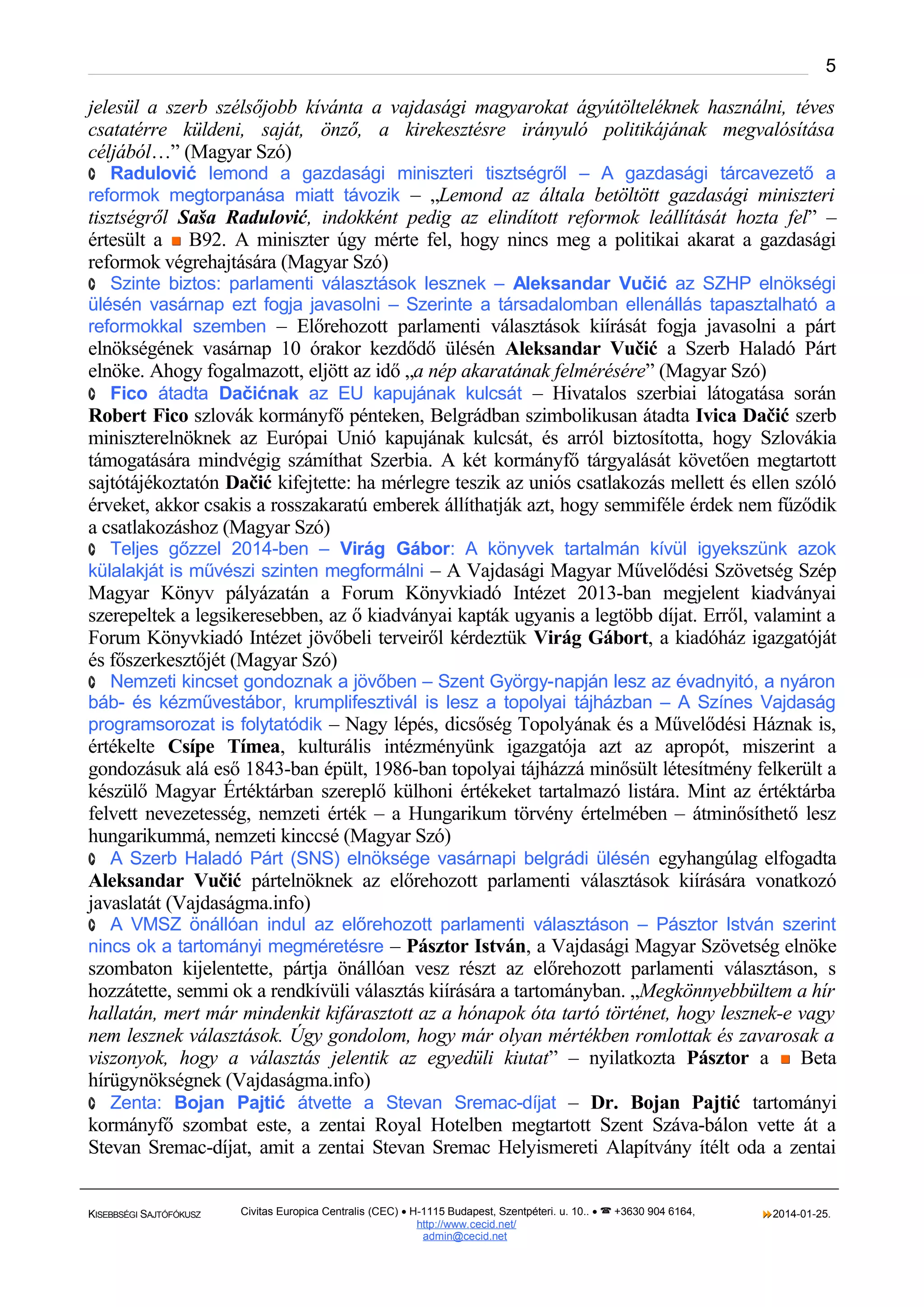 5

jelesül a szerb szélsőjobb kívánta a vajdasági magyarokat ágyútölteléknek használni, téves
csatatérre küldeni, saját, önző, a kirekesztésre irányuló politikájának megvalósítása
céljából…” (Magyar Szó)
· Radulović lemond a gazdasági miniszteri tisztségről – A gazdasági tárcavezető a

reformok megtorpanása miatt távozik – „Lemond az általa betöltött gazdasági miniszteri

tisztségről Saša Radulović, indokként pedig az elindított reformok leállítását hozta fel” –
értesült a  B92. A miniszter úgy mérte fel, hogy nincs meg a politikai akarat a gazdasági
reformok végrehajtására (Magyar Szó)
· Szinte biztos: parlamenti választások lesznek – Aleksandar Vučić az SZHP elnökségi

ülésén vasárnap ezt fogja javasolni – Szerinte a társadalomban ellenállás tapasztalható a
reformokkal szemben – Előrehozott parlamenti választások kiírását fogja javasolni a párt

elnökségének vasárnap 10 órakor kezdődő ülésén Aleksandar Vučić a Szerb Haladó Párt
elnöke. Ahogy fogalmazott, eljött az idő „a nép akaratának felmérésére” (Magyar Szó)
· Fico átadta Dačićnak az EU kapujának kulcsát – Hivatalos szerbiai látogatása során
Robert Fico szlovák kormányfő pénteken, Belgrádban szimbolikusan átadta Ivica Dačić szerb
miniszterelnöknek az Európai Unió kapujának kulcsát, és arról biztosította, hogy Szlovákia
támogatására mindvégig számíthat Szerbia. A két kormányfő tárgyalását követően megtartott
sajtótájékoztatón Dačić kifejtette: ha mérlegre teszik az uniós csatlakozás mellett és ellen szóló
érveket, akkor csakis a rosszakaratú emberek állíthatják azt, hogy semmiféle érdek nem fűződik
a csatlakozáshoz (Magyar Szó)
· Teljes gőzzel 2014-ben – Virág Gábor: A könyvek tartalmán kívül igyekszünk azok

külalakját is művészi szinten megformálni – A Vajdasági Magyar Művelődési Szövetség Szép

Magyar Könyv pályázatán a Forum Könyvkiadó Intézet 2013-ban megjelent kiadványai
szerepeltek a legsikeresebben, az ő kiadványai kapták ugyanis a legtöbb díjat. Erről, valamint a
Forum Könyvkiadó Intézet jövőbeli terveiről kérdeztük Virág Gábort, a kiadóház igazgatóját
és főszerkesztőjét (Magyar Szó)
· Nemzeti kincset gondoznak a jövőben – Szent György-napján lesz az évadnyitó, a nyáron

báb- és kézművestábor, krumplifesztivál is lesz a topolyai tájházban – A Színes Vajdaság
programsorozat is folytatódik – Nagy lépés, dicsőség Topolyának és a Művelődési Háznak is,

értékelte Csípe Tímea, kulturális intézményünk igazgatója azt az apropót, miszerint a
gondozásuk alá eső 1843-ban épült, 1986-ban topolyai tájházzá minősült létesítmény felkerült a
készülő Magyar Értéktárban szereplő külhoni értékeket tartalmazó listára. Mint az értéktárba
felvett nevezetesség, nemzeti érték – a Hungarikum törvény értelmében – átminősíthető lesz
hungarikummá, nemzeti kinccsé (Magyar Szó)
· A Szerb Haladó Párt (SNS) elnöksége vasárnapi belgrádi ülésén egyhangúlag elfogadta
Aleksandar Vučić pártelnöknek az előrehozott parlamenti választások kiírására vonatkozó
javaslatát (Vajdaságma.info)
· A VMSZ önállóan indul az előrehozott parlamenti választáson – Pásztor István szerint

nincs ok a tartományi megméretésre – Pásztor István, a Vajdasági Magyar Szövetség elnöke

szombaton kijelentette, pártja önállóan vesz részt az előrehozott parlamenti választáson, s
hozzátette, semmi ok a rendkívüli választás kiírására a tartományban. „Megkönnyebbültem a hír
hallatán, mert már mindenkit kifárasztott az a hónapok óta tartó történet, hogy lesznek-e vagy
nem lesznek választások. Úgy gondolom, hogy már olyan mértékben romlottak és zavarosak a
viszonyok, hogy a választás jelentik az egyedüli kiutat” – nyilatkozta Pásztor a  Beta
hírügynökségnek (Vajdaságma.info)
· Zenta: Bojan Pajtić átvette a Stevan Sremac-díjat – Dr. Bojan Pajtić tartományi
kormányfő szombat este, a zentai Royal Hotelben megtartott Szent Száva-bálon vette át a
Stevan Sremac-díjat, amit a zentai Stevan Sremac Helyismereti Alapítvány ítélt oda a zentai
KISEBBSÉGI SAJTÓFÓKUSZ

Civitas Europica Centralis (CEC) • H-1115 Budapest, Szentpéteri. u. 10.. •  +3630 904 6164,
http://www. cecid.net/
admin@cecid.net

2014-01-25.

 