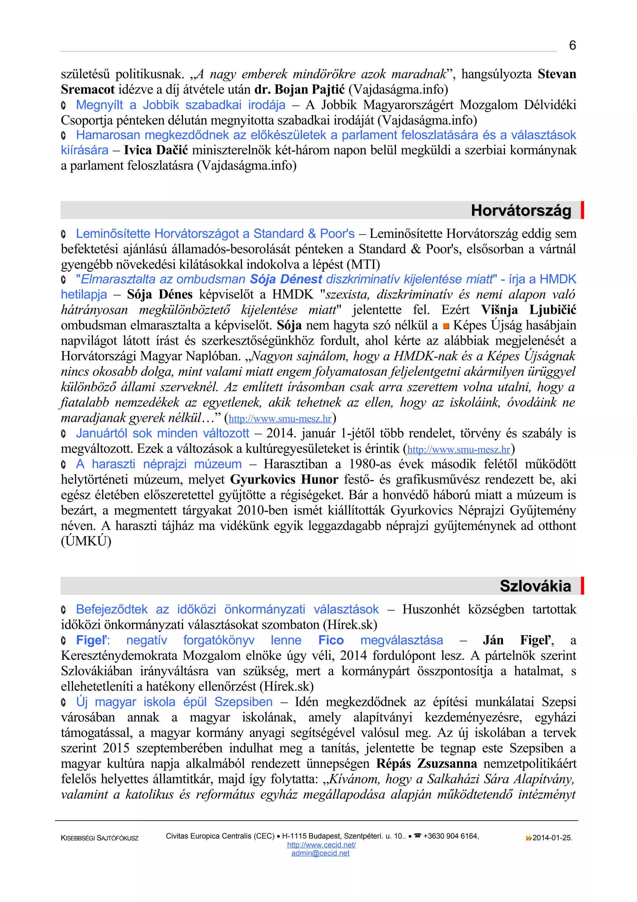 6

születésű politikusnak. „A nagy emberek mindörökre azok maradnak”, hangsúlyozta Stevan
Sremacot idézve a díj átvétele után dr. Bojan Pajtić (Vajdaságma.info)
· Megnyílt a Jobbik szabadkai irodája – A Jobbik Magyarországért Mozgalom Délvidéki
Csoportja pénteken délután megnyitotta szabadkai irodáját (Vajdaságma.info)
· Hamarosan megkezdődnek az előkészületek a parlament feloszlatására és a választások

kiírására – Ivica Dačić miniszterelnök két-három napon belül megküldi a szerbiai kormánynak

a parlament feloszlatásra (Vajdaságma.info)

Horvátország
· Leminősítette Horvátországot a Standard & Poor's – Leminősítette Horvátország eddig sem

befektetési ajánlású államadós-besorolását pénteken a Standard & Poor's, elsősorban a vártnál
gyengébb növekedési kilátásokkal indokolva a lépést (MTI)
· "Elmarasztalta az ombudsman Sója Dénest diszkriminatív kijelentése miatt" - írja a HMDK

hetilapja – Sója Dénes képviselőt a HMDK "szexista, diszkriminatív és nemi alapon való

hátrányosan megkülönböztető kijelentése miatt" jelentette fel. Ezért Višnja Ljubičić
ombudsman elmarasztalta a képviselőt. Sója nem hagyta szó nélkül a  Képes Újság hasábjain
napvilágot látott írást és szerkesztőségünkhöz fordult, ahol kérte az alábbiak megjelenését a
Horvátországi Magyar Naplóban. „Nagyon sajnálom, hogy a HMDK-nak és a Képes Újságnak
nincs okosabb dolga, mint valami miatt engem folyamatosan feljelentgetni akármilyen ürüggyel
különböző állami szerveknél. Az említett írásomban csak arra szerettem volna utalni, hogy a
fiatalabb nemzedékek az egyetlenek, akik tehetnek az ellen, hogy az iskoláink, óvodáink ne
maradjanak gyerek nélkül…” (http://www.smu-mesz.hr )
· Januártól sok minden változott – 2014. január 1-jétől több rendelet, törvény és szabály is
megváltozott. Ezek a változások a kultúregyesületeket is érintik (http://www.smu-mesz.hr )
· A haraszti néprajzi múzeum – Harasztiban a 1980-as évek második felétől működött
helytörténeti múzeum, melyet Gyurkovics Hunor festő- és grafikusművész rendezett be, aki
egész életében előszeretettel gyűjtötte a régiségeket. Bár a honvédő háború miatt a múzeum is
bezárt, a megmentett tárgyakat 2010-ben ismét kiállították Gyurkovics Néprajzi Gyűjtemény
néven. A haraszti tájház ma vidékünk egyik leggazdagabb néprajzi gyűjteménynek ad otthont
(ÚMKÚ)

Szlovákia
· Befejeződtek az időközi önkormányzati választások – Huszonhét községben tartottak

időközi önkormányzati választásokat szombaton (Hírek.sk)
negatív forgatókönyv lenne Fico megválasztása – Ján Figeľ, a
Kereszténydemokrata Mozgalom elnöke úgy véli, 2014 fordulópont lesz. A pártelnök szerint
Szlovákiában irányváltásra van szükség, mert a kormánypárt összpontosítja a hatalmat, s
ellehetetleníti a hatékony ellenőrzést (Hírek.sk)
· Új magyar iskola épül Szepsiben – Idén megkezdődnek az építési munkálatai Szepsi
városában annak a magyar iskolának, amely alapítványi kezdeményezésre, egyházi
támogatással, a magyar kormány anyagi segítségével valósul meg. Az új iskolában a tervek
szerint 2015 szeptemberében indulhat meg a tanítás, jelentette be tegnap este Szepsiben a
magyar kultúra napja alkalmából rendezett ünnepségen Répás Zsuzsanna nemzetpolitikáért
felelős helyettes államtitkár, majd így folytatta: „Kívánom, hogy a Salkaházi Sára Alapítvány,
valamint a katolikus és református egyház megállapodása alapján működtetendő intézményt
· Figeľ:

KISEBBSÉGI SAJTÓFÓKUSZ

Civitas Europica Centralis (CEC) • H-1115 Budapest, Szentpéteri. u. 10.. •  +3630 904 6164,
http://www. cecid.net/
admin@cecid.net

2014-01-25.

 