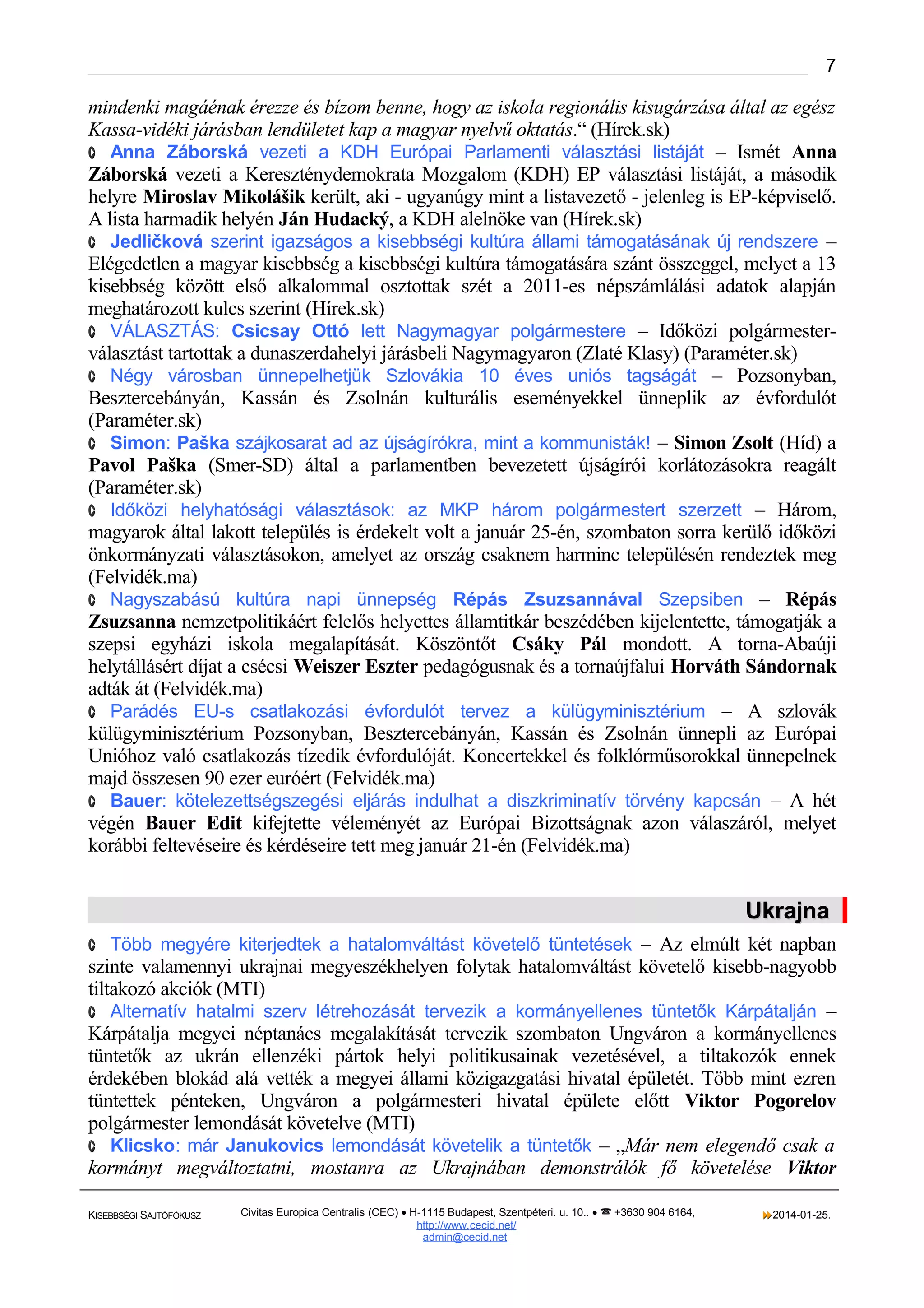 7

mindenki magáénak érezze és bízom benne, hogy az iskola regionális kisugárzása által az egész
Kassa-vidéki járásban lendületet kap a magyar nyelvű oktatás.“ (Hírek.sk)
· Anna Záborská vezeti a KDH Európai Parlamenti választási listáját – Ismét Anna
Záborská vezeti a Kereszténydemokrata Mozgalom (KDH) EP választási listáját, a második
helyre Miroslav Mikolášik került, aki - ugyanúgy mint a listavezető - jelenleg is EP-képviselő.
A lista harmadik helyén Ján Hudacký, a KDH alelnöke van (Hírek.sk)
· Jedličková szerint igazságos a kisebbségi kultúra állami támogatásának új rendszere –
Elégedetlen a magyar kisebbség a kisebbségi kultúra támogatására szánt összeggel, melyet a 13
kisebbség között első alkalommal osztottak szét a 2011-es népszámlálási adatok alapján
meghatározott kulcs szerint (Hírek.sk)
· VÁLASZTÁS: Csicsay Ottó lett Nagymagyar polgármestere – Időközi polgármesterválasztást tartottak a dunaszerdahelyi járásbeli Nagymagyaron (Zlaté Klasy) (Paraméter.sk)
· Négy városban ünnepelhetjük Szlovákia 10 éves uniós tagságát – Pozsonyban,
Besztercebányán, Kassán és Zsolnán kulturális eseményekkel ünneplik az évfordulót
(Paraméter.sk)
· Simon: Paška szájkosarat ad az újságírókra, mint a kommunisták! – Simon Zsolt (Híd) a
Pavol Paška (Smer-SD) által a parlamentben bevezetett újságírói korlátozásokra reagált
(Paraméter.sk)
· Időközi helyhatósági választások: az MKP három polgármestert szerzett – Három,
magyarok által lakott település is érdekelt volt a január 25-én, szombaton sorra kerülő időközi
önkormányzati választásokon, amelyet az ország csaknem harminc településén rendeztek meg
(Felvidék.ma)
· Nagyszabású kultúra napi ünnepség Répás Zsuzsannával Szepsiben – Répás
Zsuzsanna nemzetpolitikáért felelős helyettes államtitkár beszédében kijelentette, támogatják a
szepsi egyházi iskola megalapítását. Köszöntőt Csáky Pál mondott. A torna-Abaúji
helytállásért díjat a csécsi Weiszer Eszter pedagógusnak és a tornaújfalui Horváth Sándornak
adták át (Felvidék.ma)
· Parádés EU-s csatlakozási évfordulót tervez a külügyminisztérium – A szlovák
külügyminisztérium Pozsonyban, Besztercebányán, Kassán és Zsolnán ünnepli az Európai
Unióhoz való csatlakozás tízedik évfordulóját. Koncertekkel és folklórműsorokkal ünnepelnek
majd összesen 90 ezer euróért (Felvidék.ma)
· Bauer: kötelezettségszegési eljárás indulhat a diszkriminatív törvény kapcsán – A hét
végén Bauer Edit kifejtette véleményét az Európai Bizottságnak azon válaszáról, melyet
korábbi feltevéseire és kérdéseire tett meg január 21-én (Felvidék.ma)

Ukrajna
· Több megyére kiterjedtek a hatalomváltást követelő tüntetések – Az elmúlt két napban

szinte valamennyi ukrajnai megyeszékhelyen folytak hatalomváltást követelő kisebb-nagyobb
tiltakozó akciók (MTI)
· Alternatív hatalmi szerv létrehozását tervezik a kormányellenes tüntetők Kárpátalján –
Kárpátalja megyei néptanács megalakítását tervezik szombaton Ungváron a kormányellenes
tüntetők az ukrán ellenzéki pártok helyi politikusainak vezetésével, a tiltakozók ennek
érdekében blokád alá vették a megyei állami közigazgatási hivatal épületét. Több mint ezren
tüntettek pénteken, Ungváron a polgármesteri hivatal épülete előtt Viktor Pogorelov
polgármester lemondását követelve (MTI)
· Klicsko: már Janukovics lemondását követelik a tüntetők – „Már nem elegendő csak a
kormányt megváltoztatni, mostanra az Ukrajnában demonstrálók fő követelése Viktor
KISEBBSÉGI SAJTÓFÓKUSZ

Civitas Europica Centralis (CEC) • H-1115 Budapest, Szentpéteri. u. 10.. •  +3630 904 6164,
http://www. cecid.net/
admin@cecid.net

2014-01-25.

 
