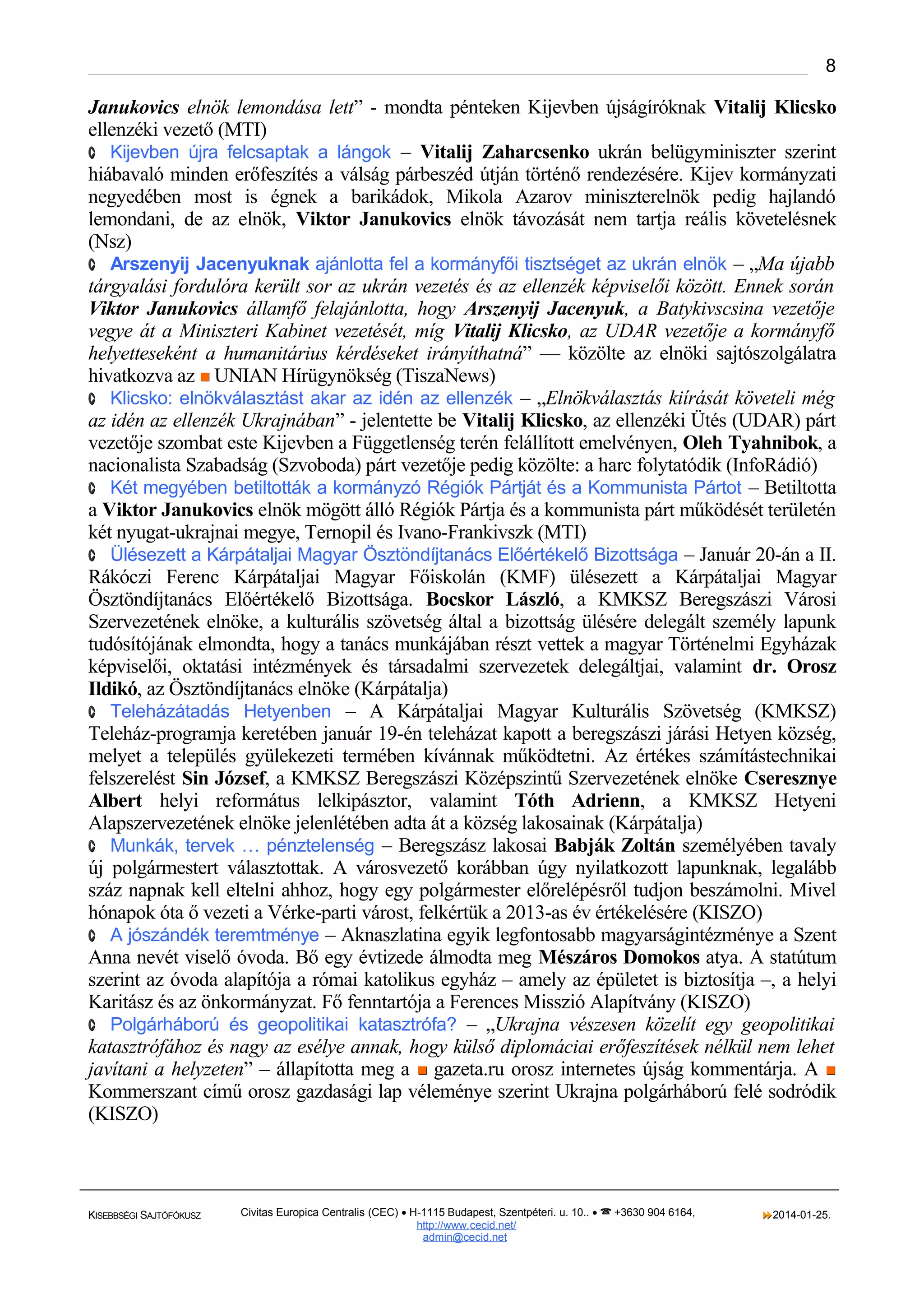 8

Janukovics elnök lemondása lett” - mondta pénteken Kijevben újságíróknak Vitalij Klicsko
ellenzéki vezető (MTI)
· Kijevben újra felcsaptak a lángok – Vitalij Zaharcsenko ukrán belügyminiszter szerint
hiábavaló minden erőfeszítés a válság párbeszéd útján történő rendezésére. Kijev kormányzati
negyedében most is égnek a barikádok, Mikola Azarov miniszterelnök pedig hajlandó
lemondani, de az elnök, Viktor Janukovics elnök távozását nem tartja reális követelésnek
(Nsz)
· Arszenyij Jacenyuknak ajánlotta fel a kormányfői tisztséget az ukrán elnök – „Ma újabb
tárgyalási fordulóra került sor az ukrán vezetés és az ellenzék képviselői között. Ennek során
Viktor Janukovics államfő felajánlotta, hogy Arszenyij Jacenyuk, a Batykivscsina vezetője
vegye át a Miniszteri Kabinet vezetését, míg Vitalij Klicsko, az UDAR vezetője a kormányfő
helyetteseként a humanitárius kérdéseket irányíthatná” — közölte az elnöki sajtószolgálatra
hivatkozva az  UNIAN Hírügynökség (TiszaNews)
· Klicsko: elnökválasztást akar az idén az ellenzék – „Elnökválasztás kiírását követeli még
az idén az ellenzék Ukrajnában” - jelentette be Vitalij Klicsko, az ellenzéki Ütés (UDAR) párt
vezetője szombat este Kijevben a Függetlenség terén felállított emelvényen, Oleh Tyahnibok, a
nacionalista Szabadság (Szvoboda) párt vezetője pedig közölte: a harc folytatódik (InfoRádió)
· Két megyében betiltották a kormányzó Régiók Pártját és a Kommunista Pártot – Betiltotta
a Viktor Janukovics elnök mögött álló Régiók Pártja és a kommunista párt működését területén
két nyugat-ukrajnai megye, Ternopil és Ivano-Frankivszk (MTI)
· Ülésezett a Kárpátaljai Magyar Ösztöndíjtanács Előértékelő Bizottsága – Január 20-án a II.
Rákóczi Ferenc Kárpátaljai Magyar Főiskolán (KMF) ülésezett a Kárpátaljai Magyar
Ösztöndíjtanács Előértékelő Bizottsága. Bocskor László, a KMKSZ Beregszászi Városi
Szervezetének elnöke, a kulturális szövetség által a bizottság ülésére delegált személy lapunk
tudósítójának elmondta, hogy a tanács munkájában részt vettek a magyar Történelmi Egyházak
képviselői, oktatási intézmények és társadalmi szervezetek delegáltjai, valamint dr. Orosz
Ildikó, az Ösztöndíjtanács elnöke (Kárpátalja)
· Teleházátadás Hetyenben – A Kárpátaljai Magyar Kulturális Szövetség (KMKSZ)
Teleház-programja keretében január 19-én teleházat kapott a beregszászi járási Hetyen község,
melyet a település gyülekezeti termében kívánnak működtetni. Az értékes számítástechnikai
felszerelést Sin József, a KMKSZ Beregszászi Középszintű Szervezetének elnöke Cseresznye
Albert helyi református lelkipásztor, valamint Tóth Adrienn, a KMKSZ Hetyeni
Alapszervezetének elnöke jelenlétében adta át a község lakosainak (Kárpátalja)
· Munkák, tervek … pénztelenség – Beregszász lakosai Babják Zoltán személyében tavaly
új polgármestert választottak. A városvezető korábban úgy nyilatkozott lapunknak, legalább
száz napnak kell eltelni ahhoz, hogy egy polgármester előrelépésről tudjon beszámolni. Mivel
hónapok óta ő vezeti a Vérke-parti várost, felkértük a 2013-as év értékelésére (KISZO)
· A jószándék teremtménye – Aknaszlatina egyik legfontosabb magyarságintézménye a Szent
Anna nevét viselő óvoda. Bő egy évtizede álmodta meg Mészáros Domokos atya. A statútum
szerint az óvoda alapítója a római katolikus egyház – amely az épületet is biztosítja –, a helyi
Karitász és az önkormányzat. Fő fenntartója a Ferences Misszió Alapítvány (KISZO)
· Polgárháború és geopolitikai katasztrófa? – „Ukrajna vészesen közelít egy geopolitikai
katasztrófához és nagy az esélye annak, hogy külső diplomáciai erőfeszítések nélkül nem lehet
javítani a helyzeten” – állapította meg a  gazeta.ru orosz internetes újság kommentárja. A 
Kommerszant című orosz gazdasági lap véleménye szerint Ukrajna polgárháború felé sodródik
(KISZO)

KISEBBSÉGI SAJTÓFÓKUSZ

Civitas Europica Centralis (CEC) • H-1115 Budapest, Szentpéteri. u. 10.. •  +3630 904 6164,
http://www. cecid.net/
admin@cecid.net

2014-01-25.

 