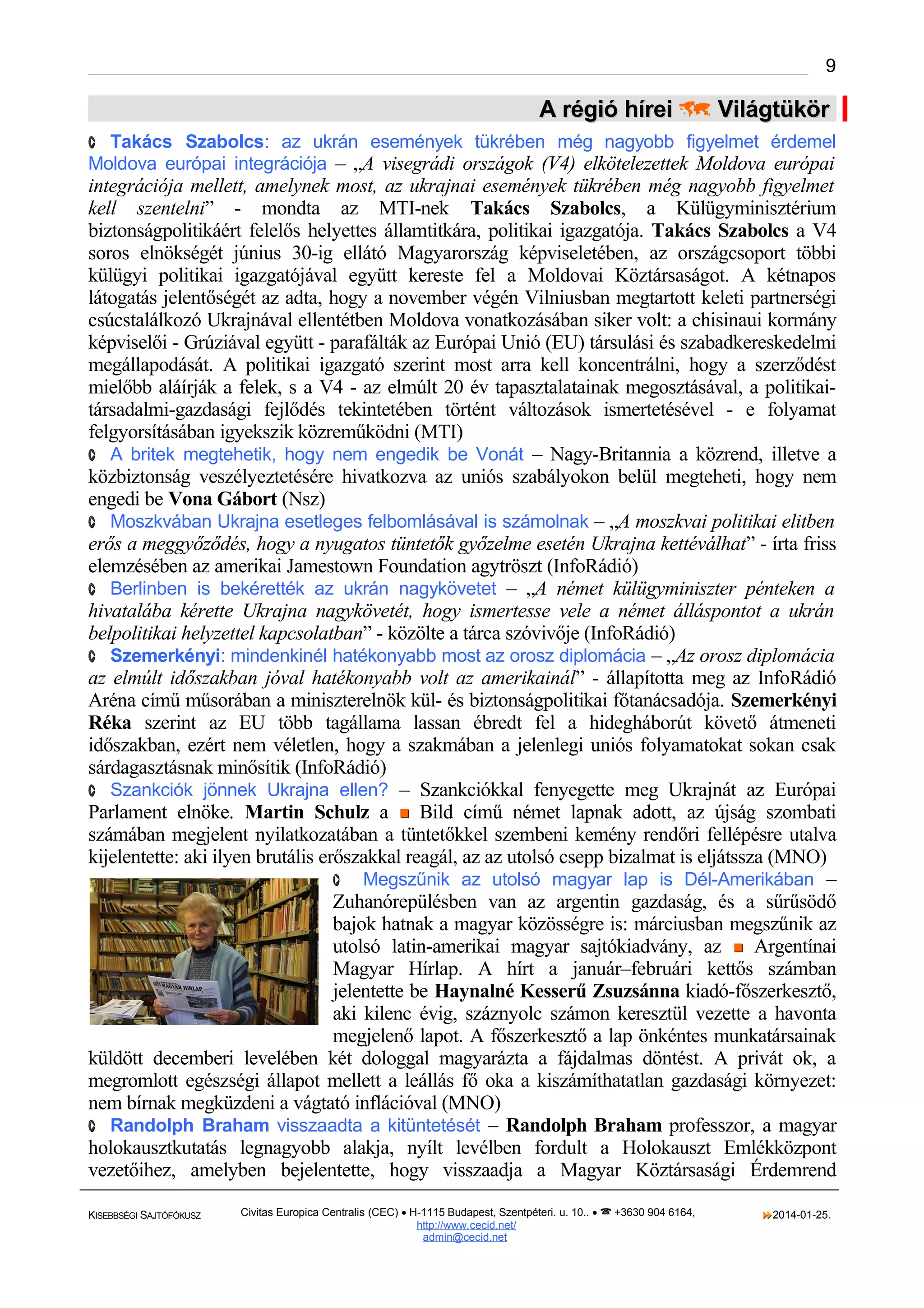9

A régió hírei  Világtükör
· Takács Szabolcs: az ukrán események tükrében még nagyobb figyelmet érdemel

Moldova európai integrációja – „A visegrádi országok (V4) elkötelezettek Moldova európai

integrációja mellett, amelynek most, az ukrajnai események tükrében még nagyobb figyelmet
kell szentelni” - mondta az MTI-nek Takács Szabolcs, a Külügyminisztérium
biztonságpolitikáért felelős helyettes államtitkára, politikai igazgatója. Takács Szabolcs a V4
soros elnökségét június 30-ig ellátó Magyarország képviseletében, az országcsoport többi
külügyi politikai igazgatójával együtt kereste fel a Moldovai Köztársaságot. A kétnapos
látogatás jelentőségét az adta, hogy a november végén Vilniusban megtartott keleti partnerségi
csúcstalálkozó Ukrajnával ellentétben Moldova vonatkozásában siker volt: a chisinaui kormány
képviselői - Grúziával együtt - parafálták az Európai Unió (EU) társulási és szabadkereskedelmi
megállapodását. A politikai igazgató szerint most arra kell koncentrálni, hogy a szerződést
mielőbb aláírják a felek, s a V4 - az elmúlt 20 év tapasztalatainak megosztásával, a politikaitársadalmi-gazdasági fejlődés tekintetében történt változások ismertetésével - e folyamat
felgyorsításában igyekszik közreműködni (MTI)
· A britek megtehetik, hogy nem engedik be Vonát – Nagy-Britannia a közrend, illetve a
közbiztonság veszélyeztetésére hivatkozva az uniós szabályokon belül megteheti, hogy nem
engedi be Vona Gábort (Nsz)
· Moszkvában Ukrajna esetleges felbomlásával is számolnak – „A moszkvai politikai elitben
erős a meggyőződés, hogy a nyugatos tüntetők győzelme esetén Ukrajna kettéválhat” - írta friss
elemzésében az amerikai Jamestown Foundation agytröszt (InfoRádió)
· Berlinben is bekérették az ukrán nagykövetet – „A német külügyminiszter pénteken a
hivatalába kérette Ukrajna nagykövetét, hogy ismertesse vele a német álláspontot a ukrán
belpolitikai helyzettel kapcsolatban” - közölte a tárca szóvivője (InfoRádió)
· Szemerkényi: mindenkinél hatékonyabb most az orosz diplomácia – „Az orosz diplomácia
az elmúlt időszakban jóval hatékonyabb volt az amerikainál” - állapította meg az InfoRádió
Aréna című műsorában a miniszterelnök kül- és biztonságpolitikai főtanácsadója. Szemerkényi
Réka szerint az EU több tagállama lassan ébredt fel a hidegháborút követő átmeneti
időszakban, ezért nem véletlen, hogy a szakmában a jelenlegi uniós folyamatokat sokan csak
sárdagasztásnak minősítik (InfoRádió)
· Szankciók jönnek Ukrajna ellen? – Szankciókkal fenyegette meg Ukrajnát az Európai
Parlament elnöke. Martin Schulz a  Bild című német lapnak adott, az újság szombati
számában megjelent nyilatkozatában a tüntetőkkel szembeni kemény rendőri fellépésre utalva
kijelentette: aki ilyen brutális erőszakkal reagál, az az utolsó csepp bizalmat is eljátssza (MNO)
· Megszűnik az utolsó magyar lap is Dél-Amerikában –
Zuhanórepülésben van az argentin gazdaság, és a sűrűsödő
bajok hatnak a magyar közösségre is: márciusban megszűnik az
utolsó latin-amerikai magyar sajtókiadvány, az  Argentínai
Magyar Hírlap. A hírt a január–februári kettős számban
jelentette be Haynalné Kesserű Zsuzsánna kiadó-főszerkesztő,
aki kilenc évig, száznyolc számon keresztül vezette a havonta
megjelenő lapot. A főszerkesztő a lap önkéntes munkatársainak
küldött decemberi levelében két dologgal magyarázta a fájdalmas döntést. A privát ok, a
megromlott egészségi állapot mellett a leállás fő oka a kiszámíthatatlan gazdasági környezet:
nem bírnak megküzdeni a vágtató inflációval (MNO)
· Randolph Braham visszaadta a kitüntetését – Randolph Braham professzor, a magyar
holokausztkutatás legnagyobb alakja, nyílt levélben fordult a Holokauszt Emlékközpont
vezetőihez, amelyben bejelentette, hogy visszaadja a Magyar Köztársasági Érdemrend
KISEBBSÉGI SAJTÓFÓKUSZ

Civitas Europica Centralis (CEC) • H-1115 Budapest, Szentpéteri. u. 10.. •  +3630 904 6164,
http://www. cecid.net/
admin@cecid.net

2014-01-25.

 