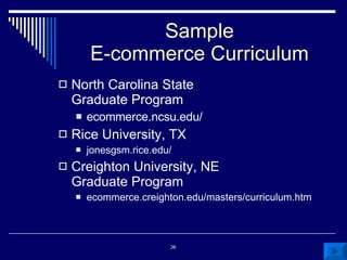 Sample E-commerce Curriculum North Carolina State Graduate Program ecommerce.ncsu.edu/ Rice University, TX jonesgsm.rice.edu/ Creighton University, NE Graduate Program ecommerce.creighton.edu/masters/curriculum.htm 