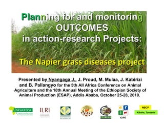 The Napier grass diseases project Presented by  Nyangaga J.,  J. Proud, M. Mulaa, J. Kabirizi and B. Pallangyo  for  the 5th All Africa Conference on Animal Agriculture and the 18th Annual Meeting of the Ethiopian Society of Animal Production (ESAP), Addis Ababa, October 25-28, 2010.  Plan n ing for and monitorin g  OUTCOMES in action-research Projects: ICIPE Kibaha, Tanzania NBCP 