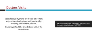 Doctors Visits


Special design flyer and brochures for doctors
 and assistant in all categories important for
        branding phase of the product.           NB: Doctors visits & giveaways are important
                                                 to create loyalty toward NAPIFIT.
Giveaways should be branded and within the
              same theme.
 