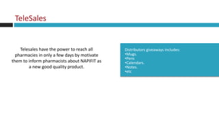 TeleSales


    Telesales have the power to reach all     Distributors giveaways includes:
  pharmacies in only a few days by motivate   •Mugs.
                                              •Pens
them to inform pharmacists about NAPIFIT as   •Calendars.
        a new good quality product.           •Notes.
                                              •etc
 