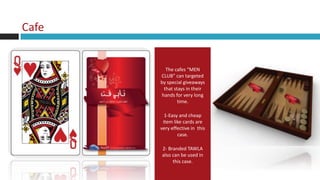 Cafe


         The cafes “MEN
       CLUB” can targeted
       by special giveaways
        that stays in their
       hands for very long
               time.

         1-Easy and cheap
        item like cards are
       very effective in this
               case.

       2- Branded TAWLA
       also can be used in
            this case.
 