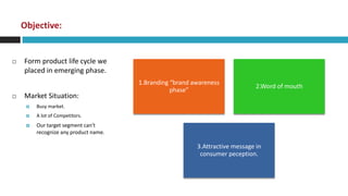 Objective:


   Form product life cycle we
    placed in emerging phase.
                                       1.Branding “brand awareness
                                                                               2.Word of mouth
                                                  phase”
   Market Situation:
        Busy market.
        A lot of Competitors.
        Our target segment can't
         recognize any product name.

                                                          3.Attractive message in
                                                           consumer peception.
 