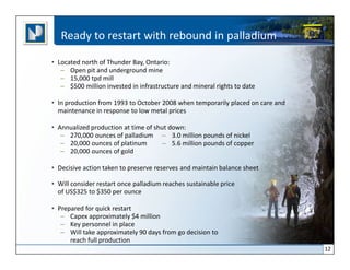 Ready to restart with rebound in palladium

• Located north of Thunder Bay, Ontario:
   – Open pit and underground mine
   – 15,000 tpd mill
   – $500 million invested in infrastructure and mineral rights to date

• In production from 1993 to October 2008 when temporarily placed on care and
  maintenance in response to low metal prices

• Annualized production at time of shut down:
   – 270,000 ounces of palladium – 3.0 million pounds of nickel
   – 20,000 ounces of platinum       – 5.6 million pounds of copper
   – 20,000 ounces of gold

• Decisive action taken to preserve reserves and maintain balance sheet

• Will consider restart once palladium reaches sustainable price
  of US$325 to $350 per ounce

• Prepared for quick restart
   – Capex approximately $4 million
   – Key personnel in place
   – Will take approximately 90 days from go decision to
      reach full production
                                                                                12
 