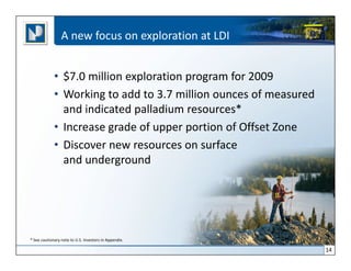 A new focus on exploration at LDI


             • $7.0 million exploration program for 2009
             • Working to add to 3.7 million ounces of measured
               and indicated palladium resources*
             • Increase grade of upper portion of Offset Zone
             • Discover new resources on surface
               and underground




* See cautionary note to U.S. Investors in Appendix.

                                                                  14
 