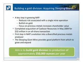 Building a gold division: Acquiring Sleeping Giant


• A key step in growing NAP:
    – Reduces risk associated with a single mine operation
    – Bullish on gold
    – Focus on precious metals increases shareholder value
• Completed acquisition of Cadiscor Resources in May 2009 for
  $32 million in an all-share transaction
• First step in NAP’s evolution into a diversified precious metals
  producer
• The Sleeping Giant Mine provides good platform from which to
  grow and expand


  Aim is to build gold division to production of
    approximately 250,000 ounces per year
                                                                     18
 